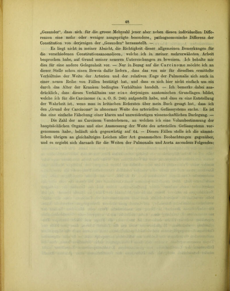 „Gesunder'4, dass sich für die grosse Mehrzahl jener aber neben diesen individuellen Diffe- renzen eine mehr oder weniger ausgeprägte besondere, patliognomonische Differenz der Constitution von derjenigen der „Gesunden“ herausstellt. — Es liegt nicht in meiner Absicht, die Richtigkeit dieser allgemeinen Bemerkungen für die verschiedenen Constitutionsanomalieen, welche ich in meiner mehrerwähnten Arbeit besprochen habe, auf Grund meiner neueren Untersuchungen zu beweisen. Ich behalte mir dies für eine andere Gelegenheit vor. — Nur in Bezug auf che Carcinome möchte ich an dieser Stelle schon einen Beweis dafür liefern, dass das von mir für dieselben ermittelte Verhältniss der Weite der Arterien und der relativen Enge der Pulmonalis sich auch in einer neuen Reihe von Fällen bestätigt hat, und dass es sich hier nicht einfach um ein durch das Alter der Kranken bedingtes Verhältniss handelt. — Ich bemerke dabei aus- drücklich, dass dieses Verhältniss nur eine derjenigen anatomischen Grundlagen bildet, welche ich für die Carcinome (a. a. 0. S. 246) aufgestellt habe, und dass es eine Entstellung der Wahrheit ist, wenn man in kritischen Referaten über mein Buch gesagt hat, dass ich den „Grund der Carcinome“ in abnormer WTeite des arteriellen Gefässsystems suche. Es ist das eine einfache Fälschung einer klaren und unzweideutigen wissenschaftlichen Darlegung. — Die Zahl der an Carcinom Verstorbenen, an welchen ich eine Volumbestimmung der hauptsächlichen Organe und eine Ausmessung der WTeite des arteriellen Gefässsystems vor- genommen habe, beläuft sich gegenwärtig auf 64. — Diesen Fällen stelle ich die sämmt- lichen übrigen an gleichaltrigen Leichen aller Art gesammelten Beobachtungen gegenüber, und es ergiebt sich darnach für die Weiten der Pulmonalis und Aorta ascendens Folgendes:
