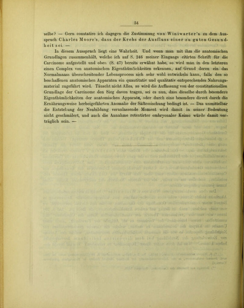 selbe? — Gern constatire ich dagegen die Zustimmung von Winiwarter’s zu dem Aus- spruch Charles Moore’s, dass der Krebs der Ausfluss einer zu guten Gesund- heit sei. — In diesem Ausspruch liegt eine Wahrheit. Und wenn man mit ihm die anatomischen Grundlagen zusammenhält, welche ich auf S. 246 meiner Eingangs citirten Schrift für die Carcinome anfgestellt und oben (S. 47) bereits erwähnt habe, so wird man in den letzteren einen Complex von anatomischen EigenthümUchkeiten erkennen, auf Grund deren ein das Normalmaass überschreitender Lebensprocess sich sehr wohl entwickeln kann, falls den so beschaffenen anatomischen Apparaten ein quantitativ und qualitativ entsprechendes Nahrungs- material zugeführt wird. Täuscht nicht Alles, so wird die Auffassung von der constitutionellen Grundlage der Carcinome den Sieg davon tragen, sei es nun, dass dieselbe durch besondere Eigenthümlichkeiten der anatomischen Apparate, oder durch eine besondere direct durch die Ernährungsweise herbeigeführten Anomalie der Säftemischung bedingt ist. — Das unmittelbar die Entstehung der Neubildung veranlassende Moment wird damit in seiner Bedeutung nicht geschmälert, und auch die Annahme retentirter embryonaler Keime würde damit ver- träglich sein. —