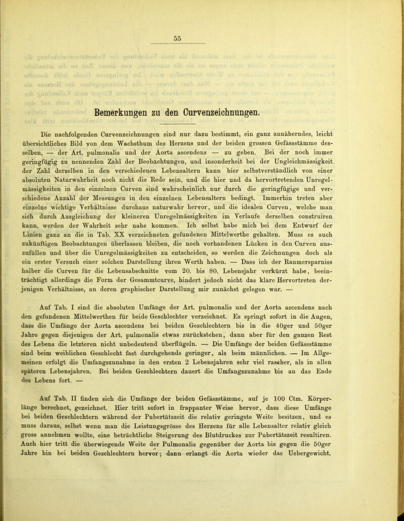 Bemerkungen zu den Curvenzeichnungen. Die nachfolgenden Curvenzeichnungen sind nur dazu bestimmt, ein ganz annäherndes, leicht übersichtliches Bild von dem Wachsthum des Herzens und der beiden grossen Gefässstämme des- selben, — der Art. pulmonalis und der Aorta ascendens — zu geben. Bei der noch immer geringfügig zu nennenden Zahl der Beobachtungen, und insonderheit bei der Ungleichmässigkeit. der Zahl derselben in den verschiedenen Lebensaltern kann hier selbstverständlich von einer absoluten Naturwahrheit noch nicht die Rede sein, und die hier und da hervortretenden Unregel- mässigkeiten in den einzelnen Curven sind wahrscheinlich nur durch die geringfügige und ver- schiedene Anzahl der Messungen in den einzelnen Lebensaltern bedingt. Immerhin treten aber einzelne wichtige Yerhältnisse durchaus naturwahr hervor, und die idealen Curven, welche man sich durch Ausgleichung der kleineren Unregelmässigkeiten im Verlaufe derselben construiren kann, werden der Wahrheit sehr nahe kommen. Ich selbst habe mich bei dem Entwurf der Linien ganz an die in Tab. XX verzeichneten gefundenen Mittelwerthe gehalten. Muss es auch zukünftigen Beobachtungen überlassen bleiben, die noch vorhandenen Lücken in den Curven aus- zufüllen und über die Unregelmässigkeiten zu entscheiden, so werden die Zeichnungen doch als ein erster Versuch einer solchen Darstellung ihren Werth haben. — Dass ich der Raumersparniss halber die Curven für die Lebensabschnitte vom 20. bis 80. Lebensjahr verkürzt habe, beein- trächtigt allerdings die Form der Gesammtcurve, hindert jedoch nicht das klare Hervortreten der- jenigen Verhältnisse, an deren graphischer Darstellung mir zunächst gelegen war. — Auf Tab. I sind die absoluten Umfänge der Art. pulmonalis und der Aorta ascendens nach den gefundenen Mittelwerthen für beide Geschlechter verzeichnet. Es springt sofort in die Augen, dass die Umfänge der Aorta ascendens bei beiden Geschlechtern bis in die 40ger und 50ger Jahre gegen diejenigen der Art. pulmonalis etwas zurückstehen, dann aber für den ganzen Rest des Lebens die letzteren nicht unbedeutend überflügeln. — Die Umfänge der beiden Gefässstämme sind beim weiblichen Geschlecht fast durchgehends geringer, als beim männlichen. — Im Allge- meinen erfolgt die Umfangszunahme in den ersten 2 Lebensjahren sehr viel rascher, als in allen späteren Lebensjahren. Bei beiden Geschlechtern dauert die Umfangszunahme bis an das Ende des Lebens fort. — Auf Tab. II finden sich die Umfänge der beiden Gefässstämme, auf je 100 Ctm. Körper- länge berechnet, gezeichnet. Hier tritt sofort in frappanter Weise hervor, dass diese Umfänge bei beiden Geschlechtern während der Pubertätszeit die relativ geringste Weite besitzen, und es muss daraus, selbst wenn man die Leistungsgrösse des Herzens für alle Lebensalter relativ gleich gross annehmen wollte, eine beträchtliche Steigerung des Blutdruckes zur Pubertätszeit resultiren. Auch hier tritt die überwiegende Weite der Pulmonalis gegenüber der Aorta bis gegen die 50ger Jahre hin bei beiden Geschlechtern hervor; dann erlangt die Aorta wieder das Uebergewicht.