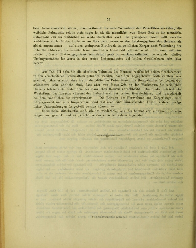 Sehr bemerkenswerth ist es, dass während bis nach Vollendung der Pubertätsentwickelung die weibliche Pulmonalis relativ stets enger ist als die männliche, von dieser Zeit an die männliche Pulmonalis von der weiblichen an Weite übertroffen wird. Im geringeren Grade trifft dasselbe Verhältniss auch für die Aorta zu. — Man darf daraus — die Leistungsgrösse des Herzens als gleich angenommen — auf einen geringeren Blutdruck im weiblichen Körper nach Vollendung der Pubertät schliessen, als derselbe beim männlichen Geschlecht vorhanden ist. Ob auch auf eine relativ grössere Blutmenge, lasse ich dahin gestellt. — Die auffallend bedeutende relative Umfangszunahme der Aorta in den ersten Lebensmonaten bei beiden Geschlechtern tritt klar hervor. — Auf Tab. III habe ich die absoluten Volumina des Herzens, welche bei beiden Geschlechtern in den verschiedenen Lebensaltern gefunden wurden, nach den angegebenen Mittelwerthen ver- zeichnet. Man erkennt, dass bis in die Mitte der Pubertätszeit die Herzvolumina bei beiden Ge- schlechtem sehr ähnliche sind, dass aber von dieser Zeit an das Wachsthum des weiblichen Herzens beträchtlich hinter dem des männlichen Herzens zurückbleibt. Das relativ beträchtliche Wachsthum des Herzens während der Pubertätszeit bei beiden Geschlechtern, und insonderheit bei dem männlichen, ist unverkennbar. — Die Relation des Herzvolums zur Körperlänge, zum Körpergewicht und zum Körpervolum wird erst nach einer hinreichenden Anzahl weiterer bezüg- licher Untersuchungen festgestellt werden können. — Sämmtliche Mittelwerthe sind, wie ich wiederhole, aus der Summe der einzelnen Beobach- tungen an „gesund“ und an „krank“ verstorbenen Individuen abgeleitet. .1. Druck von Friedr. Scheel in C*«*el.