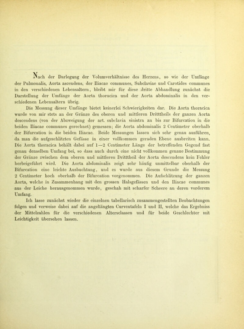 Nach der Darlegung der Volumverhältnisse des Herzens, so wie der Umfänge der Pulmonalis, Aorta ascendens, der Iliacae communes, Subclaviae und Carotides communes in den verschiedenen Lebensaltern, bleibt mir für diese dritte Abhandlung zunächst die Darstellung der Umfänge der Aorta thoracica und der Aorta abdominalis in den ver- schiedenen Lebensaltern übrig. Die Messung dieser Umfänge bietet keinerlei Schwierigkeiten dar. Die Aorta thoracica wurde von mir stets an der Gränze des oberen und mittleren Dritttheils der ganzen Aorta descendens (von der Abzweigung der art. subclavia sinistra an bis zur Bifurcation in die beiden Iliacae communes gerechnet) gemessen; die Aorta abdominalis 2 Centimeter oberhalb der Bifurcation in die beiden Iliacae. Beide Messungen lassen sich sehr genau ausführen, da man die aufgeschlitzten Gefässe in einer vollkommen geraden Ebene ausbreiten kann. Die Aorta thoracica behält dabei auf 1—2 Centimeter Länge der betreffenden Gegend fast genau denselben Umfang bei, so dass auch durch eine nicht vollkommen genaue Bestimmung der Gränze zwischen dem oberen und mittleren Dritttheil der Aorta descendens kein Fehler herbeigeführt wird. Die Aorta abdominalis zeigt sehr häufig unmittelbar oberhalb der Bifurcation eine leichte Ausbuchtung, und es wurde aus diesem Grunde die Messung 2 Centimeter hoch oberhalb der Bifurcation vorgenommen. Die Aufschlitzung der ganzen Aorta, welche in Zusammenhang mit den grossen Halsgefässen und den Iliacae communes aus der Leiche herausgenommen wurde, geschah mit scharfer Scheere an deren vorderem Umfang. Ich lasse zunächst wieder die einzelnen tabellarisch zusammengestellten Beobachtungen folgen und verweise dabei auf die angeliängten Curventafeln I und II, welche das Ergebniss der Mittelzahlen für die verschiedenen Altersclassen und für beide Geschlechter mit Leichtigkeit übersehen lassen.
