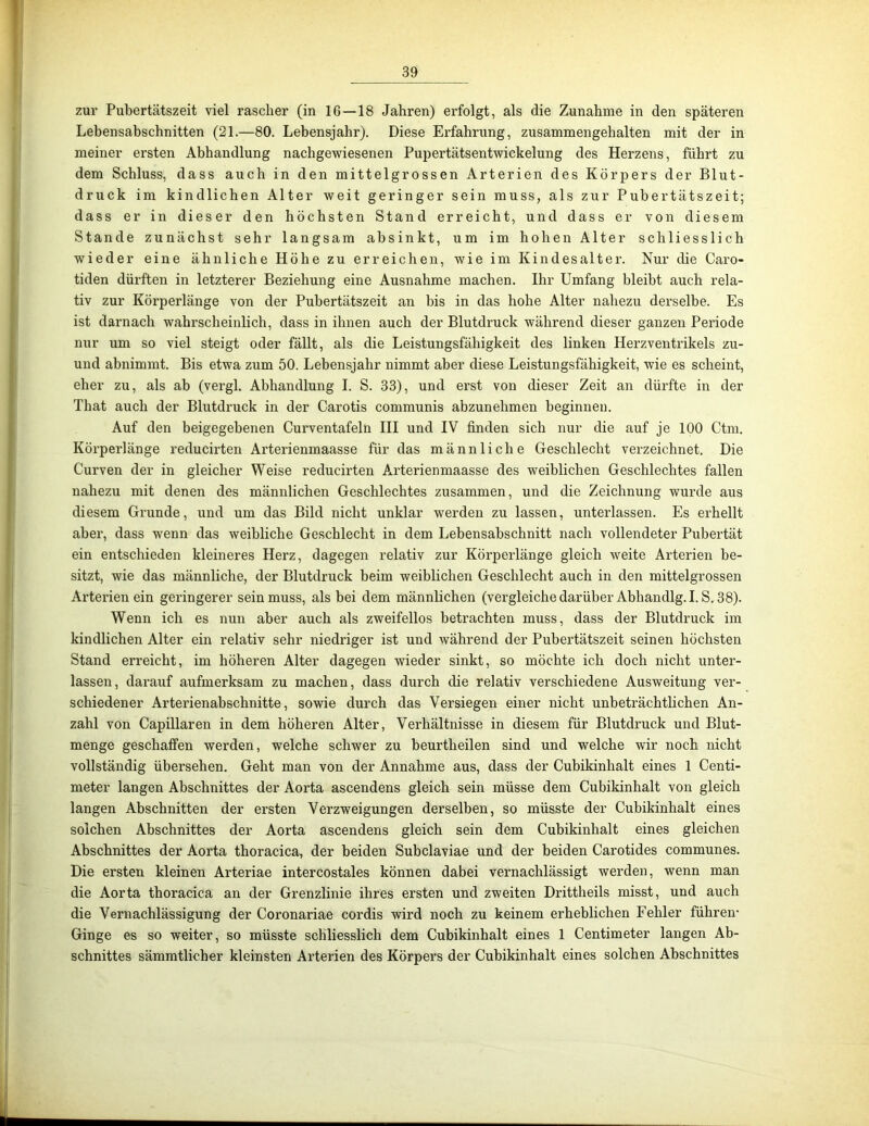 zur Pubertätszeit viel rascher (in 16—18 Jahren) erfolgt, als die Zunahme in den späteren Lebensabschnitten (21.—80. Lebensjahr). Diese Erfahrung, zusammengehalten mit der in meiner ersten Abhandlung nachgewiesenen Pupertätsentwickelung des Herzens, führt zu dem Schluss, dass auch in den mittelgrossen Arterien des Körpers der Blut- druck im kindlichen Alter weit geringer sein muss, als zur Pubertätszeit; dass er in dieser den höchsten Stand erreicht, und dass er von diesem Stande zunächst sehr langsam absinkt, um im hohen Alter schliesslich wieder eine ähnliche Höhe zu erreichen, wie im Kindesalter. Nur die Caro- tiden dürften in letzterer Beziehung eine Ausnahme machen. Ihr Umfang bleibt auch rela- tiv zur Körperlänge von der Pubertätszeit an bis in das hohe Alter nahezu derselbe. Es ist darnach wahrscheinlich, dass in ihnen auch der Blutdruck während dieser ganzen Periode nur um so viel steigt oder fällt, als die Leistungsfähigkeit des linken Herzventrikels zu- und abnimmt. Bis etwa zum 50. Lebensjahr nimmt aber diese Leistungsfähigkeit, wie es scheint, eher zu, als ab (vergl. Abhandlung I. S. 33), und erst von dieser Zeit an dürfte in der That auch der Blutdruck in der Carotis communis abzunehmen beginnen. Auf den beigegebenen Curventafeln HI und IV finden sich nur die auf je 100 Ctm. Körperlänge reducirten Arterienmaasse für das männliche Geschlecht verzeichnet. Die Curven der in gleicher Weise reducirten Arterienmaasse des weiblichen Geschlechtes fallen nahezu mit denen des männlichen Geschlechtes zusammen, und die Zeichnung wurde aus diesem Grunde, und um das Bild nicht unklar werden zu lassen, unterlassen. Es erhellt aber, dass wenn das weibliche Geschlecht in dem Lebensabschnitt nach vollendeter Pubertät ein entschieden kleineres Herz, dagegen relativ zur Körperlänge gleich weite Arterien be- sitzt, wie das männliche, der Blutdruck beim weiblichen Geschlecht auch in den mittelgrossen Arterien ein geringerer sein muss, als bei dem männlichen (vex’gleichedarüber Abhandlg.I. S, 38). Wenn ich es nun aber auch als zweifellos betrachten muss, dass der Blutdruck im kindlichen Alter ein relativ sehr niedriger ist und während der Pubertätszeit seinen höchsten Stand erreicht, im höheren Alter dagegen wieder sinkt, so möchte ich doch nicht unter- lassen, darauf aufmerksam zu machen, dass durch die relativ verschiedene Ausweitung ver- schiedener Arterienabschnitte, sowie durch das Versiegen einer nicht unbeträchtlichen An- zahl von Capillaren in dem höheren Alter, Vei'hältnisse in diesem für Blutdruck und Blut- menge geschaffen werden, welche schwer zu beurtheilen sind und welche wir noch nicht vollständig übersehen. Geht man von der Annahme aus, dass der Cubikinhalt eines 1 Centi- meter langen Abschnittes der Aorta ascendens gleich sein müsse dem Cubikinhalt von gleich langen Abschnitten der ersten Verzweigungen derselben, so müsste der Cubikinhalt eines solchen Abschnittes der Aorta ascendens gleich sein dem Cubikinhalt eines gleichen Abschnittes der Aorta thoracica, der beiden Subclaviae und der beiden Carotides communes. Die ersten kleinen Arteriae intercostales können dabei vernachlässigt werden, wenn man die Aorta thoracica an der Grenzlinie ihres ersten und zweiten Drittheils misst, und auch die Vernachlässigung der Coronariae cordis wird noch zu keinem erheblichen Fehler führen- Ginge es so weiter, so müsste schliesslich dem Cubikinhalt eines 1 Centimeter langen Ab- schnittes sämmtlicher kleinsten Arterien des Körpers der Cubikinhalt eines solchen Abschnittes