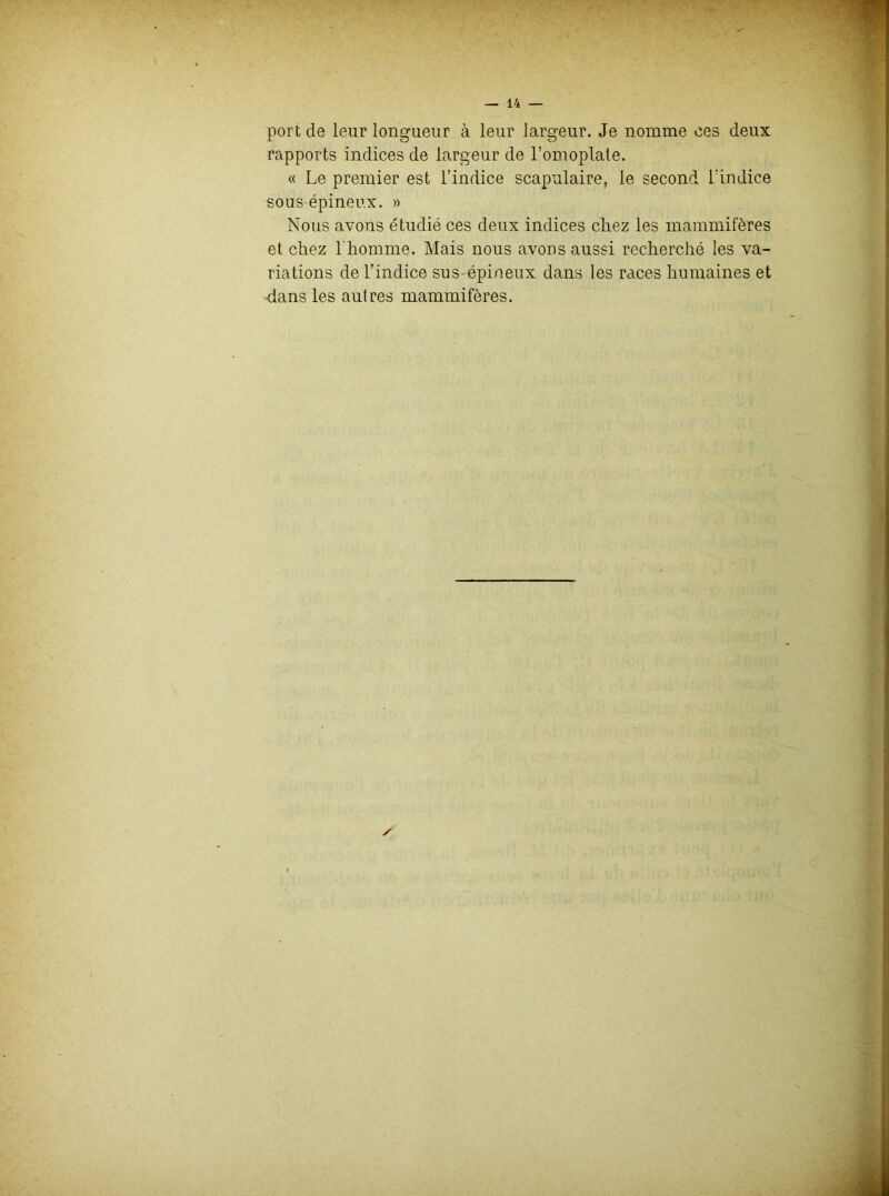 port de leur longueur à leur largeur. Je nomme ces deux rapports indices de largeur de l’omoplate. « Le premier est l’indice scapulaire, le second l'indice sous-épineux. » Nous avons étudié ces deux indices cliez les mammifères et chez l'homme. Mais nous avons aussi recherché les va- riations de l’indice sus-épineux dans les races humaines et dans les autres mammifères. ✓