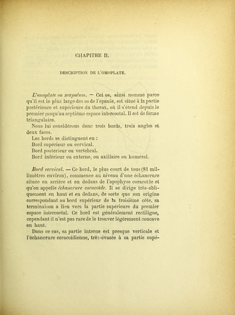 CHAPITRE IL DESCRIPTION DE L’OMOPLATE. Lomoplate ou s-capulum. — Cet os, ainsi nommé parce qu’il est le plus large des os de l'épaule, est situé à la partie postérieure et supérieure du thorax, où il s’étend depuis le premier jusqu’au septième espace intercostal. Il est de forme triangulaire. Nous lui considérons donc trois bords, trois angles et deux faces. Les bords se distinguent en : Bord supérieur ou cervical. Bord postérieur ou vertébral. Bord inférieur ou externe, ou axillaire ou huméral. Bord cervical. — Ce bord, le plus court de tous (81 mil- limètres environ), commence au niveau d’une échancrure située en arrière et en dedans de l’apophyse coracoïde et qu’on appelle échancrure coracoïde. Il se dirige très-obli- quement en haut et en dedans, de sorte que son origine correspondant au bord supérieur de la troisième côte, sa terminaison a lieu vers la partie supérieure du premier espace intercostal. Ce bord est généralement rectiligne, cependant il n’est pas rare de le trouver légèrement concave en haut. Dans ce cas, sa partie interne est presque verticale et l’échancrure coracoïdienne, très-évasée à sa partie supé-