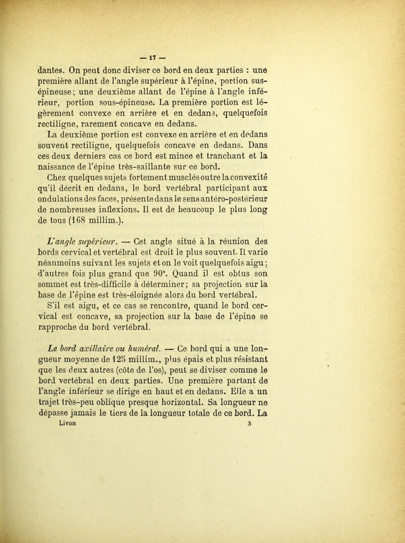 dantes. On peut donc diviser ce bord en deux parties : une première allant de l’angle supérieur à l’épine, portion sus- épineuse ; une deuxième allant de l’épine à l’angle infé- rieur, portion sous-épineuse. La première portion est lé- gèrement convexe en arrière et en dedans, quelquefois rectiligne, rarement concave en dedans. La deuxième portion est convexe en arrière et en dedans souvent rectiligne, quelquefois concave en dedans. Dans ces deux derniers cas ce bord est mince et tranchant et la naissance de l’épine très-saillante sur ce bord. Chez quelques sujets fortement musclés outre la convexité qu’il décrit en dedans, le bord vertébral participant aux ondulations des faces, présente dans le sens antéro-postérieur de nombreuses inflexions. Il est de beaucoup le plus long de tous (168 millim.). L'angle supérieur. — Cet angle situé à la réunion des bords cervical et vertébral est droit le plus souvent. Il varie néanmoins suivant les sujets et on le voit quelquefois aigu; d’autres fois plus grand que 90°. Quand il est obtus son sommet est très-difficile à déterminer; sa projection sur la base de l’épine est très-éloignée alors du bord vertébral. S’il est aigu, et ce cas se rencontre, quand le bord cer- vical est concave, sa projection sur la base de l’épine se rapproche du bord vertébral. Le bord axillaire ou huméral. — Ce bord qui a une lon- gueur moyenne de 125 millim., plus épais et plus résistant que les deux autres (côte de l’os), peut se diviser comme le bord vertébral en deux parties. Une première partant de l’angle inférieur se dirige en haut et en dedans. Elle a un trajet très-peu oblique presque horizontal. Sa longueur ne dépasse jamais le tiers de la longueur totale de ce bord. La Livon 3