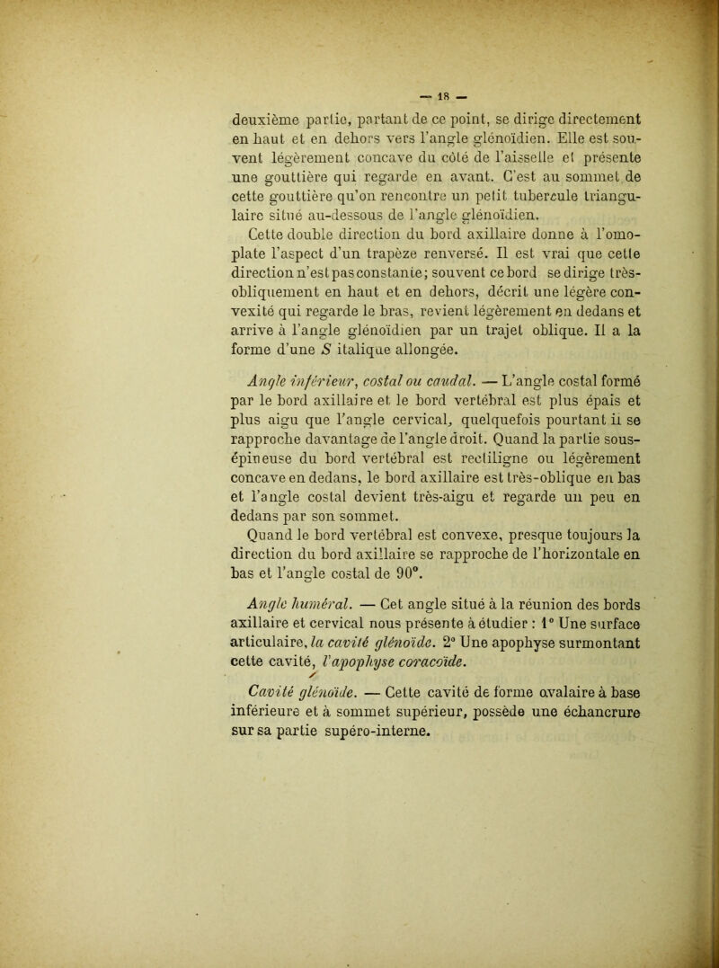 deuxième partie, partant de ce point, se dirige directement en haut et en dehors vers l’angle glénoïdien. Elle est sou- vent légèrement concave du côté de l’aisselle el présente une gouttière qui regarde en avant. C’est au sommet de cette gouttière qu’on rencontre un petit tubercule triangu- laire situé au-dessous de l'angle glénoïdien. Cette double direction du bord axillaire donne à l’omo- plate l’aspect d’un trapèze renversé. Il est vrai que cette direction n’est pas constante; souvent ce bord se dirige très- obliquement en haut et en dehors, décrit une légère con- vexité qui regarde le bras, revient légèrement en dedans et arrive à l’angle glénoïdien par un trajet oblique. Il a la forme d’une S italique allongée. Angle inférieur, costal ou caudal. — L’angle costal formé par le bord axillaire et, le bord vertébral est plus épais et plus aigu que l’angle cervical, quelquefois pourtant il se rapproche davantage de l’angle droit. Quand la partie sous- épiueuse du bord vertébral est rectiligne ou légèrement concave en dedans, le bord axillaire est très-oblique en bas et l’angle costal devient très-aigu et regarde un peu en dedans par son sommet. Quand le bord vertébral est convexe, presque toujours la direction du bord axillaire se rapproche de l’horizontale en bas et l’angle costal de 90°. Angle huméral. — Cet angle situé à la réunion des bords axillaire et cervical nous présente à étudier : 1° Une surface articulaire, la cavité glénoïde. 2° Une apophyse surmontant cette cavité, l'apophyse coracoïde. ✓ Cavité glénoïde. — Cette cavité de forme ovalaire à base inférieure et à sommet supérieur, possède une échancrure sur sa partie supéro-interne.