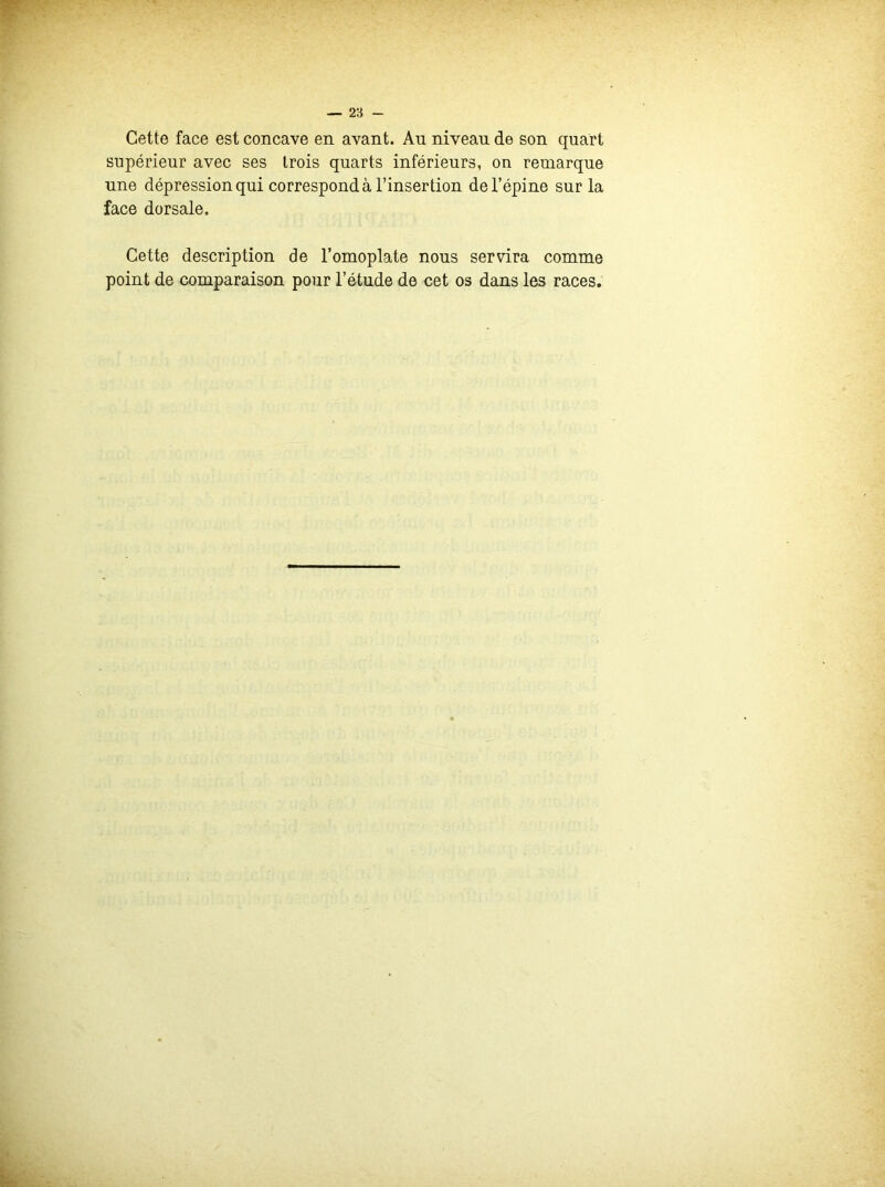 Cette face est concave en avant. Au niveau de son quart supérieur avec ses trois quarts inférieurs, on remarque une dépression qui correspond à l’insertion de l’épine sur la face dorsale. Cette description de l’omoplate nous servira comme point de comparaison pour l’étude de cet os dans les races.