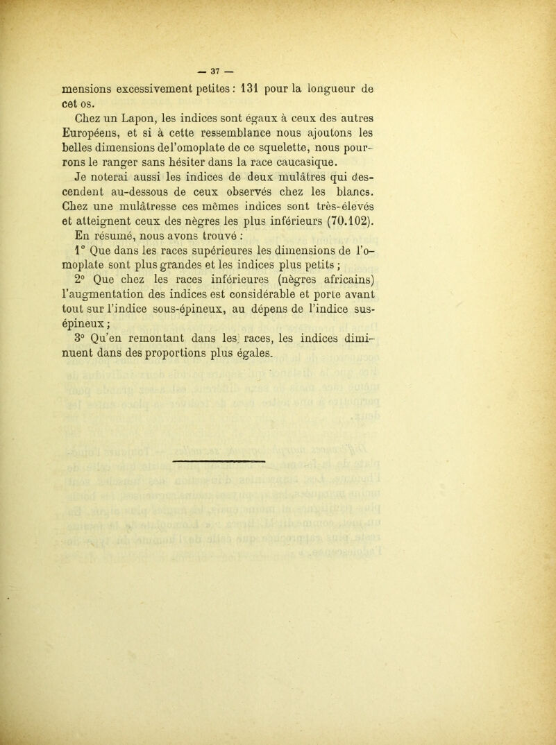 mensions excessivement petites : 131 pour la longueur de cet os. Chez un Lapon, les indices sont égaux à ceux des autres Européens, et si à cette ressemblance nous ajoutons les belles dimensions del’omoplate de ce squelette, nous pour- rons le ranger sans hésiter dans la race caucasique. Je noterai aussi les indices de deux mulâtres qui des- cendent au-dessous de ceux observés chez les blancs. Chez une mulâtresse ces mêmes indices sont très-élevés et atteignent ceux des nègres les plus inférieurs (70.102). En résumé, nous avons trouvé : 1° Que dans les races supérieures les dimensions de l’o- moplate sont plus grandes et les indices plus petits ; 2° Que chez les races inférieures (nègres africains) l’augmentation des indices est considérable et porte avant tout sur l’indice sous-épineux, au dépens de l’indice sus- épineux ; 3° Qu’en remontant dans les: races, les indices dimi- nuent dans des proportions plus égales.
