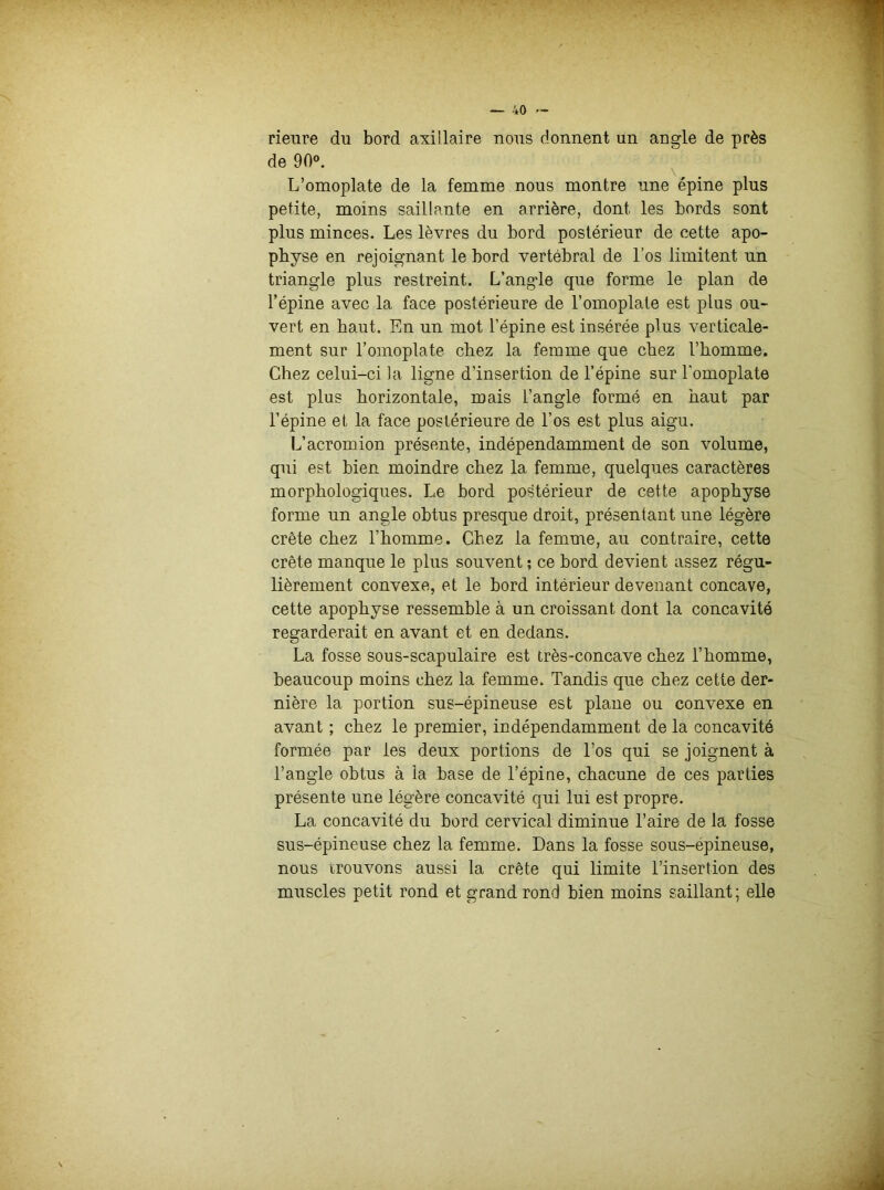rieure du bord axillaire nous donnent un angle de près de 90°. L’omoplate de la femme nous montre une épine plus petite, moins saillante en arrière, dont les bords sont plus minces. Les lèvres du bord postérieur de cette apo- physe en rejoignant le bord vertébral de l’os limitent un triangle plus restreint. L’angle que forme le plan de l’épine avec la face postérieure de l’omoplate est plus ou- vert en haut. En un mot l’épine est insérée plus verticale- ment sur l’omoplate chez la femme que chez l’homme. Chez celui-ci la ligne d’insertion de l’épine sur l'omoplate est plus horizontale, mais l’angle formé en haut par l’épine et la face postérieure de l’os est plus aigu. L’acromion présente, indépendamment de son volume, qui est bien moindre chez la femme, quelques caractères morphologiques. Le bord postérieur de cette apophyse forme un angle obtus presque droit, présentant une légère crête chez l’homme. Chez la femme, au contraire, cette crête manque le plus souvent ; ce bord devient assez régu- lièrement convexe, et le bord intérieur devenant concave, cette apophyse ressemble à un croissant dont la concavité regarderait en avant et en dedans. La fosse sous-scapulaire est très-concave chez l’homme, beaucoup moins chez la femme. Tandis que chez cette der- nière la portion sus-épineuse est plane ou convexe en avant ; chez le premier, indépendamment de la concavité formée par les deux portions de l’os qui se joignent à l’angle obtus à la base de l’épine, chacune de ces parties présente une légère concavité qui lui est propre. La concavité du bord cervical diminue l’aire de la fosse sus-épineuse chez la femme. Dans la fosse sous-epineuse, nous trouvons aussi la crête qui limite l’insertion des muscles petit rond et grand rond bien moins saillant ; elle