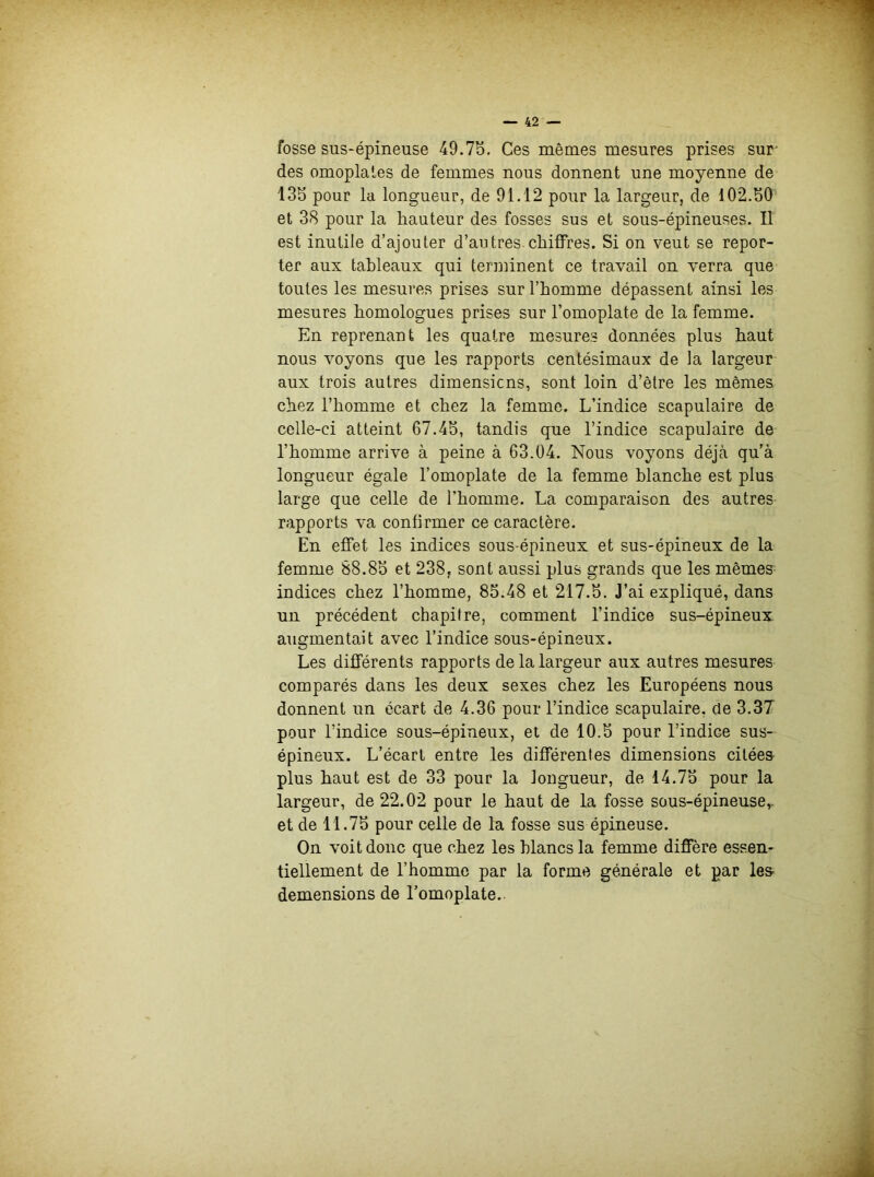 fosse sus-épineuse 49.75. Ces mêmes mesures prises sur des omoplates de femmes nous donnent une moyenne de 135 pour la longueur, de 91.12 pour la largeur, de 102.50 et 38 pour la hauteur des fosses sus et sous-épineuses. Il est inutile d’ajouter d’au très, chiffres. Si on veut se repor- ter aux tableaux qui terminent ce travail on verra que toutes les mesures prises sur l’homme dépassent ainsi les mesures homologues prises sur l’omoplate de la femme. En reprenant les quatre mesures données plus haut nous voyons que les rapports centésimaux de la largeur aux trois autres dimensions, sont loin d’être les mêmes chez l’homme et chez la femme. L’indice scapulaire de celle-ci atteint 67.45, tandis que l’indice scapulaire de l’homme arrive à peine à 63.04. Nous voyons déjà qu’à longueur égale l’omoplate de la femme blanche est plus large que celle de l’homme. La comparaison des autres rapports va confirmer ce caractère. En effet les indices sous-épineux et sus-épineux de la femme 88.85 et 238, sont aussi plus grands que les mêmes indices chez l’homme, 85.48 et 217.5. J’ai expliqué, dans un précédent chapitre, comment l’indice sus-épineux augmentait avec l’indice sous-épineux. Les différents rapports de la largeur aux autres mesures comparés dans les deux sexes chez les Européens nous donnent un écart de 4.36 pour l’indice scapulaire, de 3.37 pour l’indice sous-épineux, et de 10.5 pour l’indice sus- épineux. L’écart entre les différentes dimensions citées plus haut est de 33 pour la longueur, de 14.75 pour la largeur, de 22.02 pour le haut de la fosse sous-épineuse,, et de 11.75 pour celle de la fosse sus épineuse. On voit donc que chez les blancs la femme diffère essen- tiellement de l’homme par la forme générale et par les demensions de l’omoplate.