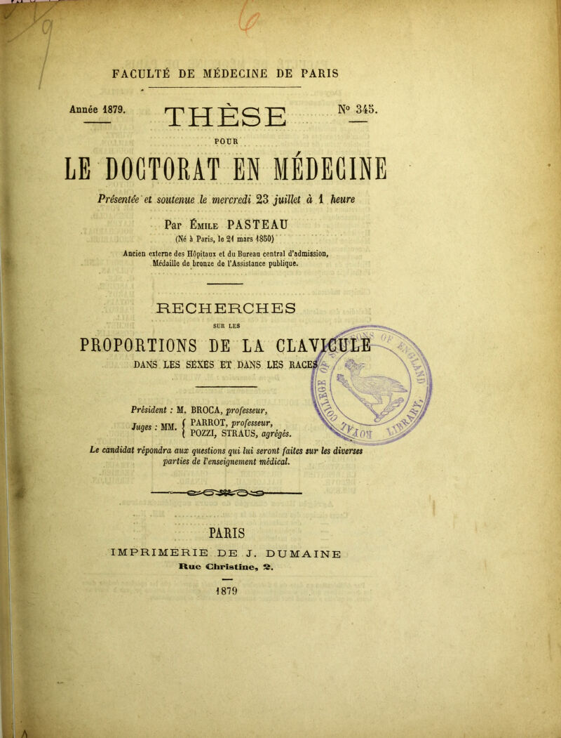 Année 1879. THÈSE N° 345. POUR LE DOCTORAT EN MEDECINE Présentée et soutenue le mercredi 23 juillet à 1 heure Par Émile PASTEAU (Né è Paris, le 21 mars 1850) Ancien externe des Hôpitaux et du Bureau central d’admission, Médaille de bronze de l’Assistance publique. RECHERCHES SUR LES PROPORTIONS DE LA CLAN DANS LES SEXES ET DANS LES RACES Président : M. BROCA, professeur, Junes ■ MM f PARR0T’ Professeur, g . MM. | pozzI^ STRAUSj agrégéS' Le candidat répondra aux questions qui lui seront faites sur les diverses parties de renseignement médical. PARIS IMPRIMERIE DE J. DU MAINE Hue Christine, ».