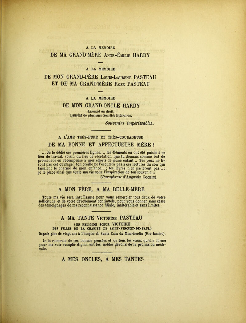 DE MA GRAND’MÈRE Anne-Émilie HARDY A LA MÉMOIRE DE MON GRAND-PÈRE Louis-Laurent PASTEAU ET DE MA GRAND’MÈRE Rose PASTEAU A LA MÉMOIRE DE MON GRAND-ONGLE HARDY Licencié en droit, Lauréat de plusieurs Sociétés littéraires* Souvenirs impérissables. a l’ame très-pure et très-courageuse DE MA BONNE ET AFFECTUEUSE MÈRE ! ... Je te dédie ces premières lignes..., les éléments en ont été puisés à ce lieu de travail, voisin du lieu de récréation que tu donnais comme but de promenade en récompense à mes efforts de jeune enfant... Tes yeux ne li- ront pas cet ouvrage ; ton oreille ne l’écoutera pas à ces lectures du soir qui faisaient le charme de mon enfance... ; tes lèvres n’en parleront pas... ; je le place ainsi que toute ma vie sous l’inspiration de ton souvenir... (Paraphrase d’Augustin Cochin). A MON PÈRE, A MA BELLE-MÈRE Toute ma vie sera insuffisante pour vous remercier tous deux de votre sollicitude et de votre dévouement continuels, pour vous donner sans cesse des témoignages de ma reconnaissance filiale, inaltérable et sans limites. A MA TANTE Victorine PASTEAU (EN RELIGION SOEUR VICTOIRE DES FILLES DE LA CHARITÉ DE SAINT-VINCENT-DE-PAUL) Depuis plus de vingt ans à l’hospice de Santa Casa da Misericordia (Rio-Janeiro). Je la remercie de ses bonnes pensées et de tous les vœux qu’elle forme pour me voir remplir dignement les nobles devoirs de la profession médi- cale. A MES ONCLES, A MES TANTES