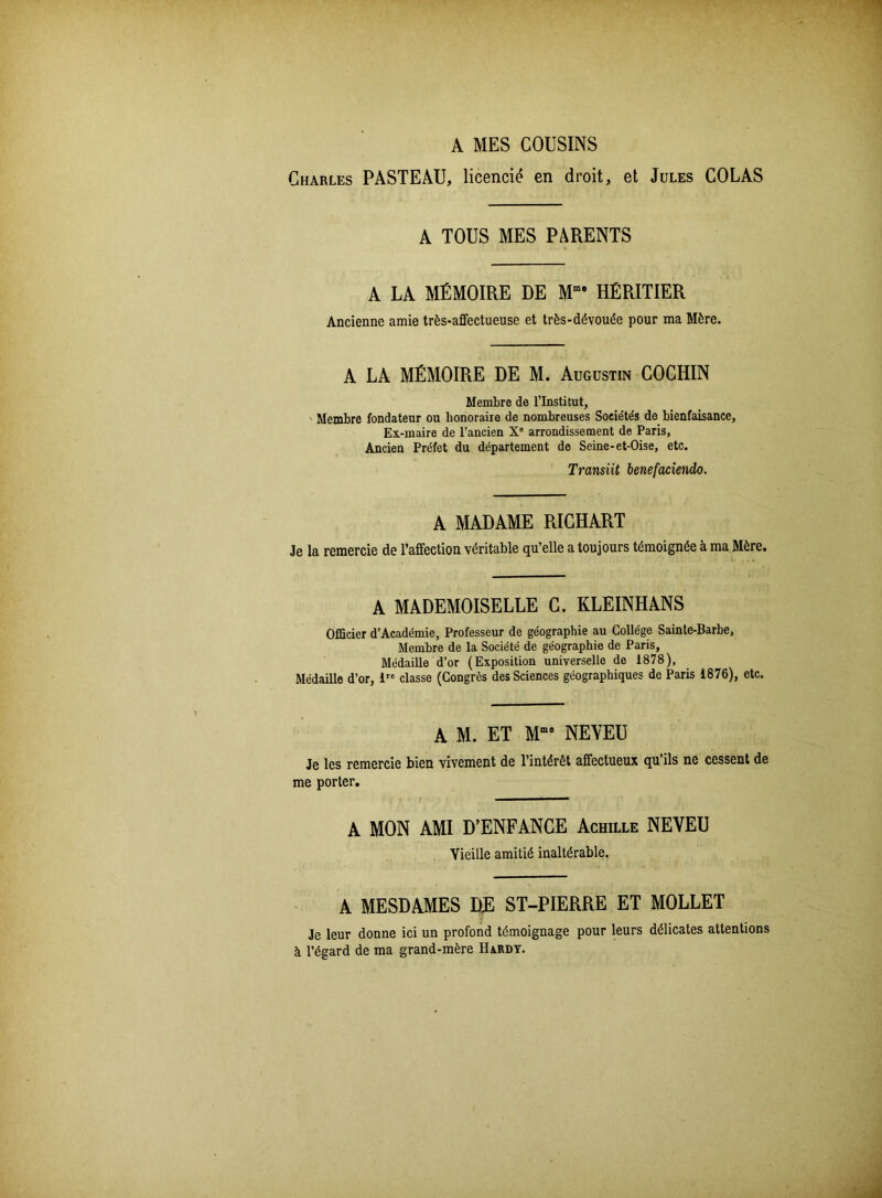 A MES COUSINS Charles PASTEAU, licencié en droit, et Jules COLAS A TOUS MES PARENTS A LA MÉMOIRE DE Mme HÉRITIER Ancienne amie très-affectueuse et très-dévouée pour ma Mère. A LA MÉMOIRE DE M. Augustin COCHIN Membre de l’Institut, Membre fondateur ou honoraire de nombreuses Sociétés de bienfaisance, Ex-maire de l’ancien X° arrondissement de Paris, Ancien Préfet du département de Seine-et-Oise, etc. Transiit benefaciendo. A MADAME RICHART Je la remercie de l’affection véritable qu’elle a toujours témoignée à ma Mère. A MADEMOISELLE C. KLEINHANS Officier d’Académie, Professeur de géographie au Collège Sainte-Barbe, Membre de la Société de géographie de Paris, Médaille d’or (Exposition universelle de 1878), Médaille d’or, iro classe (Congrès des Sciences géographiques de Paris 1876), etc. A M. ET Mme NEVEU Je les remercie bien vivement de l’intérêt affectueux qu ils ne cessent de me porter. A MON AMI D’ENFANCE Achille NEVEU Vieille amitié inaltérable. A MESDAMES DE ST-PIERRE ET MOLLET Je leur donne ici un profond témoignage pour leurs délicates attentions à l’égard de ma grand-mère Hardy.