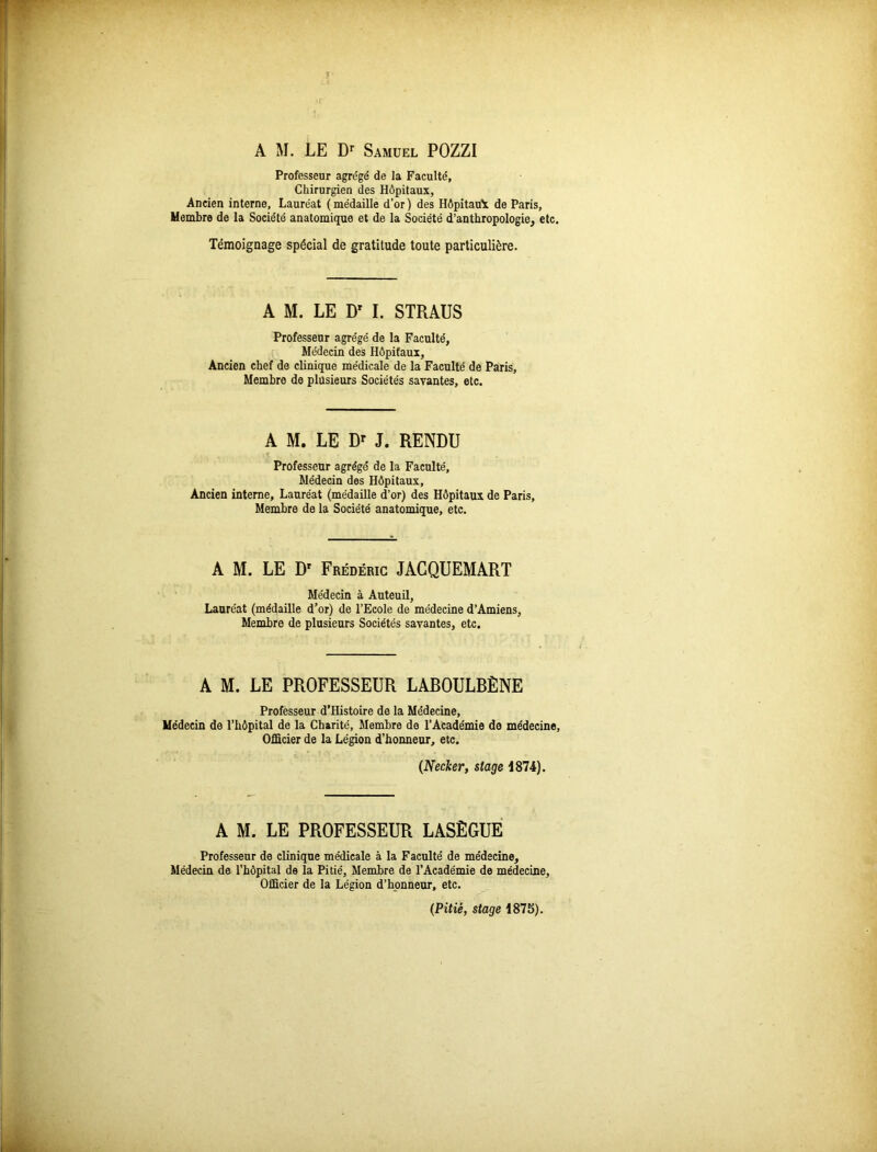 A M. LE Dr Samuel POZZI Professeur agrégé de la Faculté, Chirurgien des Hôpitaux, Ancien interne, Lauréat ( médaille d’or ) des Hôpitau'x de Paris, Membre de la Société anatomique et de la Société d’anthropologie, etc. Témoignage spécial de gratitude toute particulière. A M. LE Dr I. STRAUS Professeur agrégé de la Faculté, Médecin des Hôpitaux, Ancien chef de clinique médicale de la Faculté de Paris, Membre de plusieurs Sociétés savantes, etc. A M. LE Dr J. RENDU Professeur agrégé de la Faculté, Médecin des Hôpitaux, Ancien interne, Lauréat (médaille d’or) des Hôpitaux de Paris, Membre de la Société anatomique, etc. A M. LE Dr Frédéric JACQUEMART Médecin à Auteuil, Lauréat (médaille d’or) de l’Ecole de médecine d’Amiens, Membre de plusieurs Sociétés savantes, etc. A M. LE PROFESSEUR LABOULBÈNE Professeur d’Histoire de la Médecine, Médecin de l’hôpital de la Charité, Membre de l’Académie de médecine. Officier de la Légion d’honneur, etc. (Necker, stage 1874). A M. LE PROFESSEUR LASÈGUE Professeur de clinique médicale à la Faculté de médecine. Médecin de l’hôpital de la Pitié, Membre de l’Académie de médecine, Officier de la Légion d’honneur, etc. (Pitié, stage 1875).