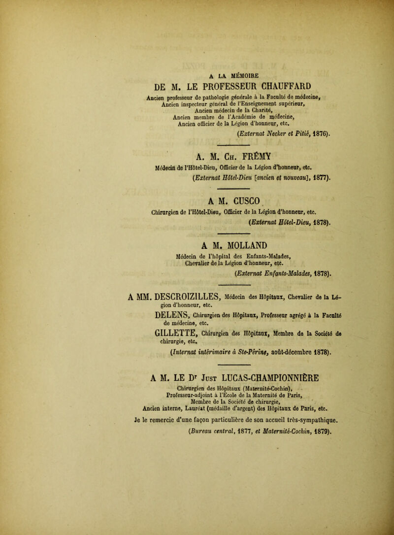 DE M. LE PROFESSEUR CHAUFFARD Ancien professeur de pathologie générale à la Faculté de médecine, Ancien inspecteur général de l’Enseignement supérieur. Ancien médecin de la Charité, Ancien membre de l’Académie de médecine, Ancien officier de la Légion d’honneur, etc. (Externat Necker et Pitié, 1876). A. M. Ch. FRÊMY Médecifl de l’Hôtel-Dieu, Officier de la Légion d’honneur, etc. (Externat Hôtel-Dieu [ancien et nouveau], 1877). A M. CUSCO Chirurgien de l’Hôtel-Dieu, Officier de la Légion d’honneur, etc. (Externat Hôtel-Dieu, 1878). A M. MOLLAND Médecin de l’hôpital des Enfants-Malades, Chevalier de la Légion d’honneur, etc. (Externat Enfants-Malades, 1878). A MM. DESCROIZ1LLES, Médecin des Hôpitaux, Chevalier de la Lé- gion d’honneur, etc. DELENS, Chirurgien des Hôpitaux, Professeur agrégé à la Faculté de médecine, etc. GILLETTE, Chirurgien des Hôpitaux, Membre de la Société de chirurgie, etc. (Internat intérimaire à Ste-Périne, août-décembre 1878). A M. LE Dr Just LUCAS-CHAMPIONNIÊRE Chirurgien des Hôpitaux (Maternité-Cochin), Professeur-adjoint à l’Ecole de la Maternité de Paris, Membre de la Société de chirurgie. Ancien interne, Lauréat (médaille d’argent) des Hôpitaux de Paris, etc. Je le remercie d’une façon particulière de son accueil très-sympathique. (Bureau central, 1877, et Maternité-Cochin, 1879).