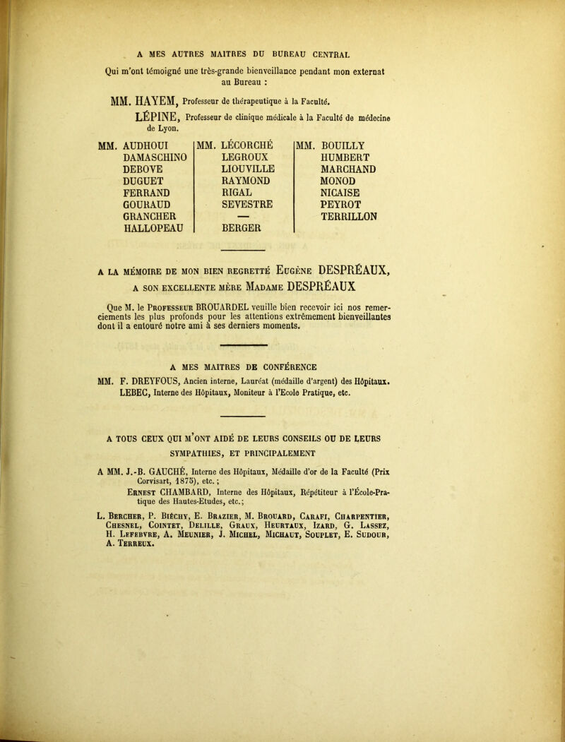 Qui m’ont témoigné une très-grande bienveillance pendant mon externat au Bureau : MM. HAYEM, Professeur de thérapeutique à la Faculté. LÉPINE, Professeur de clinique médicale à la Faculté de médecine de Lyon. MM. AUDHOUI DAMASGHINO DEBOYE DUGUET FERRAND GOURAUD GRANCHER HALLOPEAU MM. LÉGORCHÉ LEGROUX LIOUVILLE RAYMOND RIGAL SEVESTRE BERGER MM. BOUILLY HUMBERT MARCHAND MONOD NICAISE PEYROT TERRILLON A LA MÉMOIRE DE MON BIEN REGRETTÉ EUGÈNE DESPRÉAUX, A SON EXCELLENTE MÈRE MADAME DESPRÉAUX Que M. le Professeur BROUARDEL veuille bien recevoir ici nos remer- ciements les plus profonds pour les attentions extrêmement bienveillantes dont il a entouré notre ami à ses derniers moments. A MES MAITRES DE CONFÉRENCE MM. F. DREYFOUS, Ancien interne, Lauréat (médaille d’argent) des Hôpitaux. LEBEC, Interne des Hôpitaux, Moniteur à l’Ecole Pratique, etc. A TOUS CEUX QUI M’ONT AIDÉ DE LEURS CONSEILS OU DE LEURS SYMPATHIES, ET PRINCIPALEMENT A MM. J.-B. GAUCHÉ, Interne des Hôpitaux, Médaille d’or de la Faculté (Prix Corvisart, 1875), etc. ; Ernest CHAMBARD, Interne des Hôpitaux, Répétiteur à l’École-Pra- tique des Hautes-Etudes, etc.; L. Bercher, P. Biéchy, E. Brazier, M. Brouard, Carafi, Charpentier, Chesnel, Cointet, Deulle, Graux, Heurtaux, Izard, G. Lassez, H. Lefebvre, A. Meunier, J. Michel, Michaut, Souplet, E. Sudour, A. Terreux.