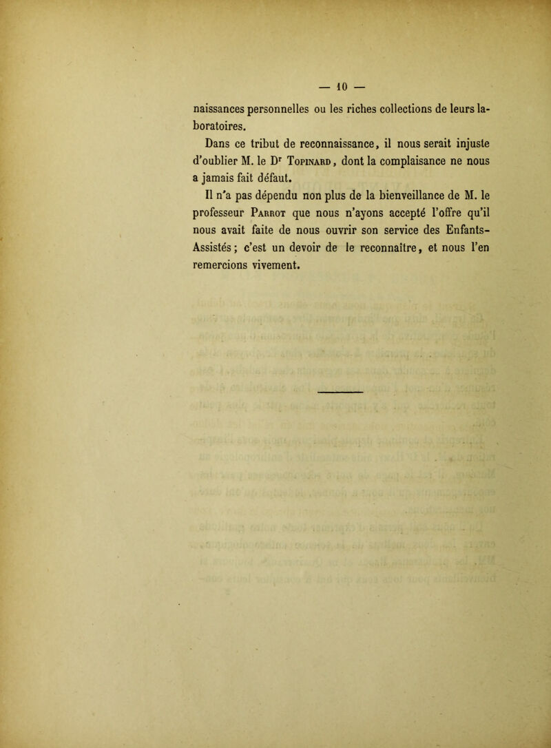 — 10 — naissances personnelles ou les riches collections de leurs la- boratoires. Dans ce tribut de reconnaissance, il nous serait injuste d’oublier M. le Dr Topinard , dont la complaisance ne nous a jamais fait défaut. Il n’a pas dépendu non plus de la bienveillance de M. le professeur Parrot que nous n’ayons accepté l’offre qu’il nous avait faite de nous ouvrir son service des Enfants- Assistés; c’est un devoir de le reconnaître, et nous l’en remercions vivement.