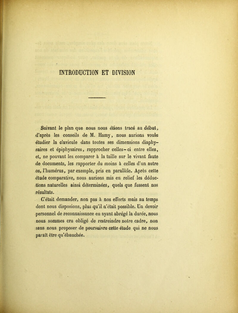 INTRODUCTION ET DIVISION Suivant le plan que nous nous étions tracé au début, d’après les conseils de M. Hamy, nous aurions voulu étudier la clavicule dans toutes ses dimensions diaphy- saires et épiphysaires, rapprocher celles-ci entre elles, et, ne pouvant les comparer à la taille sur le vivant faute de documents, les rapporter du moins à celles d’un autre os, l’humérus, par exemple, pris en parallèle. Après cette étude comparative, nous aurions mis en relief les déduc- tions naturelles ainsi déterminées, quels que fussent nos résultats. C’était demander, non pas à nos efforts mais au temps dont nous disposions, plus qu’il n’était possible. Un devoir personnel de reconnaissance en ayant abrégé la durée, nous nous sommes cru obligé de restreindre notre cadre, non sans nous proposer de poursuivre cette étude qui ne nous paraît être qu’ébauchée.