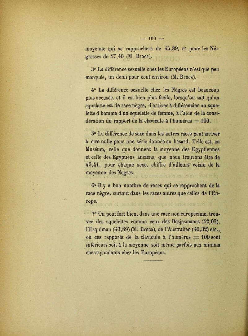 moyenne qui se rapprochera de 45,89, et pour les Né- gresses de 47,40 (M. Broca). 3° La différence sexuelle chez les Européens n’est que peu marquée, un demi pour cent environ (M. Broca). 4° La différence sexuelle chez les Nègres est beaucoup plus accusée, et il est bien plus facile, lorsqu’on sait qu’un squelette est de race nègre, d’arriver à différencier un sque- lette d’homme d’un squelette de femme, à l’aide de la consi- dération du rapport de la clavicule à, l’humérus = 100. 5° La différence de sexe dans les autres races peut arriver à être nulle pour une série donnée au hasard. Telle est, au Muséum, celle que donnent la moyenne des Egyptiennes et celle des Egyptiens anciens, que nous trouvons être de 45,41, pour chaque sexe, chiffre d’ailleurs voisin de la moyenne des Nègres. 6° Il y a bon nombre de races qui se rapprochent de la race nègre, surtout dans les races autres que celles de l’Eu- rope. 7° On peut fort bien, dans une race non européenne, trou- ver des squelettes comme ceux des Bosjesmanes (42,02), l’Esquimau (43,89) (M. Broca), de l’Australien (40,32) etc., où ces rapports de la clavicule à l’humérus = 100 sont inférieurs soit à la moyenne soit même parfois aux minima correspondants chez les Européens.