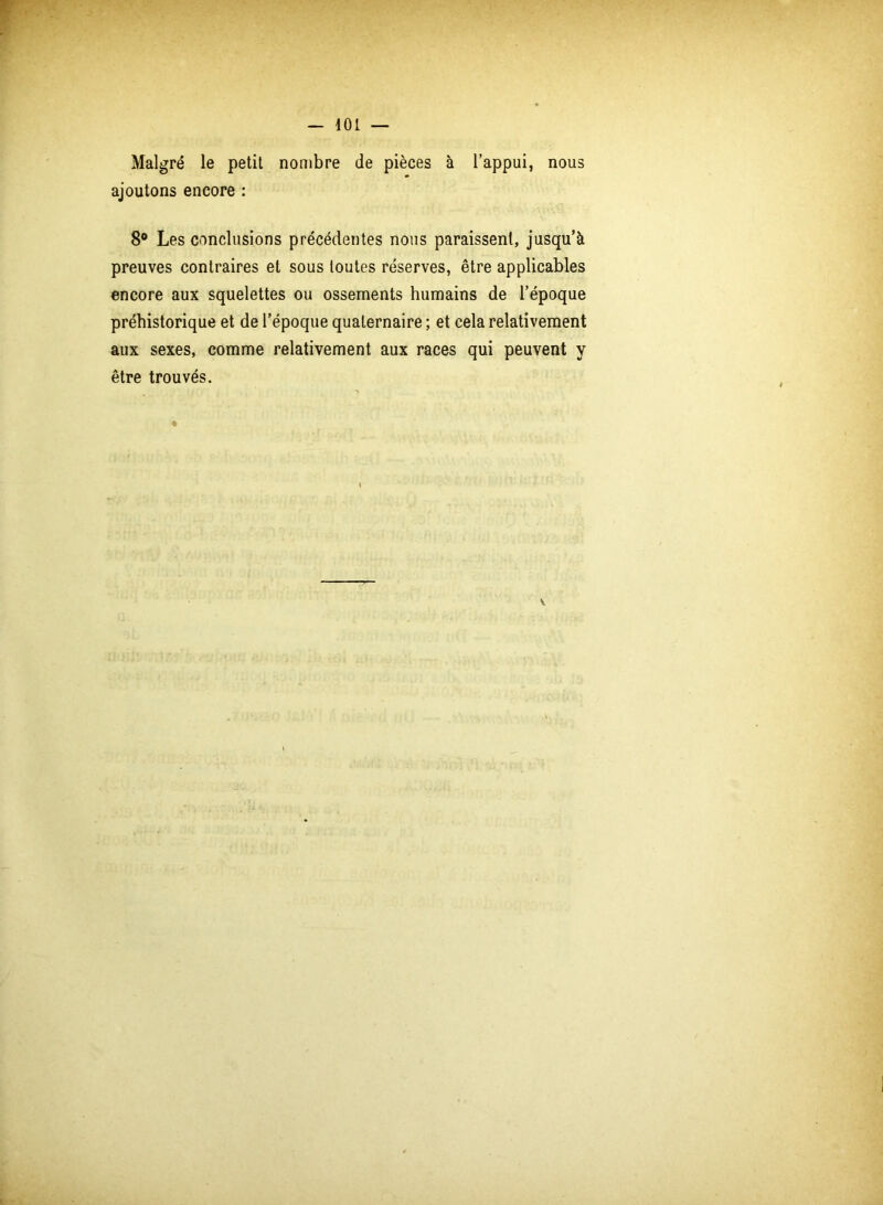 Malgré le petit nombre de pièces à l’appui, nous ajoutons encore : 8° Les conclusions précédentes nous paraissent, jusqu’à preuves contraires et sous toutes réserves, être applicables encore aux squelettes ou ossements humains de l’époque préhistorique et de l’époque quaternaire ; et cela relativement aux sexes, comme relativement aux races qui peuvent y être trouvés.