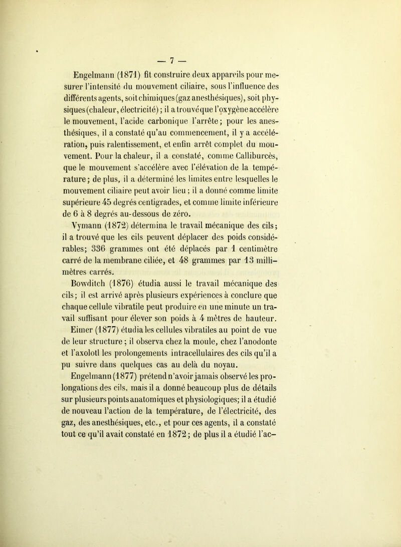 Engelmann (1871) fit construire deux appareils pour me- surer l’intensité du mouvement ciliaire, sous l’influence des differents agents, soit chimiques (gaz anesthésiques), soit phy- siques (chaleur, électricité); il atrouvéque l’oxygène accélère le mouvement, l’acide carbonique l’arrête; pour les anes- thésiques, il a constaté qu’au commencement, il y a accélé- ration, puis ralentissement, et enfin arrêt complet du mou- vement. Pour la chaleur, il a constaté, comme Calliburcès, que le mouvement s’accélère avec l’élévation de la tempé- rature; de plus, il a déterminé les limites entre lesquelles le mouvement ciliaire peut avoir lieu ; il a donné comme limite supérieure 45 degrés centigrades, et comme limite inférieure de 6 à 8 degrés au-dessous de zéro. Yymann (1872) détermina le travail mécanique des cils; il a trouvé que les cils peuvent déplacer des poids considé- rables; 336 grammes ont été déplacés par 4 centimètre carré de la membrane ciliée, et 48 grammes par 13 milli- mètres carrés. Bowditch (1876) étudia aussi le travail mécanique des cils; il est arrivé après plusieurs expériences à conclure que chaque cellule vibratile peut produire en une minute un tra- vail suffisant pour élever son poids à 4 mètres de hauteur. Eimer (1877) étudia les cellules vibratiles au point de vue de leur structure ; il observa chez la moule, chez l’anodonte et l’axolotl les prolongements intracellulaires des cils qu’il a pu suivre dans quelques cas au delà du noyau. Engelmann (1877) prétend n’avoir jamais observé les pro- longations des cils, mais il a donné beaucoup plus de détails sur plusieurs points anatomiques et physiologiques; il a étudié de nouveau l’action de la température, de l’électricité, des gaz, des anesthésiques, etc., et pour ces agents, il a constaté tout ce qu’il avait constaté en 1872 ; de plus il a étudié l’ac-