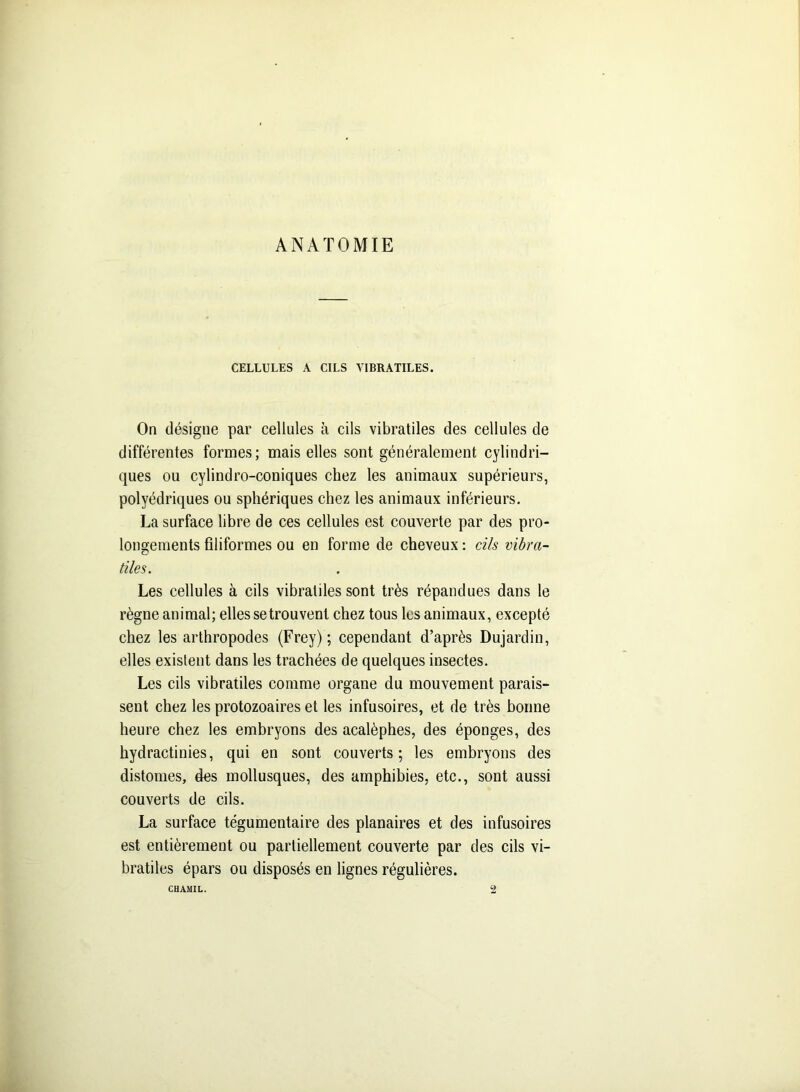 ANATOMIE CELLULES A CILS YIBRATILES. On désigne par cellules à cils vibratiles des cellules de différentes formes; mais elles sont généralement cylindri- ques ou cylindro-coniques chez les animaux supérieurs, polyédriques ou sphériques chez les animaux inférieurs. La surface libre de ces cellules est couverte par des pro- longements filiformes ou en forme de cheveux : cils vibra- tiles. Les cellules à cils vibratiles sont très répandues dans le règne animal; elles se trou vent chez tous les animaux, excepté chez les arthropodes (Frey) ; cependant d’après Dujardin, elles existent dans les trachées de quelques insectes. Les cils vibratiles comme organe du mouvement parais- sent chez les protozoaires et les infusoires, et de très bonne heure chez les embryons des acalèphes, des éponges, des hydractinies, qui en sont couverts; les embryons des distomes, des mollusques, des amphibies, etc., sont aussi couverts de cils. La surface tégumentaire des planaires et des infusoires est entièrement ou partiellement couverte par des cils vi- bratiles épars ou disposés en lignes régulières. CHAMIL. 2