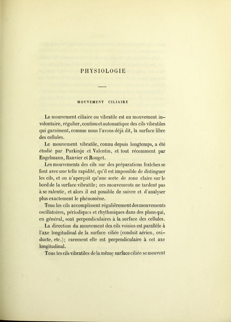 PHYSIOLOGIE MOUVEMENT CILIAIRE Le mouvement ciliaire ou vibratile est un mouvement in- volontaire, régulier, continu et automatique des cils vibratiles qui garnissent, comme nous l’avons déjà dit, la surface libre des cellules. Le mouvement vibratile, connu depuis longtemps, a été étudié par Purkinje et Valentin, et tout récemment par Engelmann, Ranvier et Rouget. Les mouvements des cils sur des préparations fraîches se font avec une telle rapidité, qu’il est impossible de distinguer les cils, et on n’aperçoit qu’une sorte de zone claire sur le bord de la surface vibratile; ces mouvements ne tardent pas à se ralentir, et alors il est possible de suivre et d’analyser plus exactement le phénomène. Tous les cils accomplissent régulièrement des mouvements oscillatoires, périodiques et rhythmiques dans des plans qui, en général, sont perpendiculaires à la surface des cellules. La direction du mouvement des cils voisins est parallèle à l’axe longitudinal de la surface ciliée (conduit aérien, ovi- ducte, etc.); rarement elle est perpendiculaire à cet axe longitudinal. Tous les cils vibratiles de la même surface ciliée se meuvent