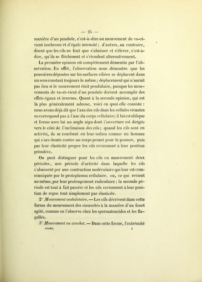 manière d’un pendule, c’esl-à-dire un mouvement de va-et- vient isochrone'et d’égale intensité; d’autres, au contraire, disent que les cils ne font que s’abaisser et s’élever, c’est-à- dire, qu’ils se fléchissent et s’étendent alternativement. La première opinion est complètement démentie par l’ob- servation. En effet, l’observation nous démontre que les poussières déposées sur les surfaces ciliées se déplacent dans un sens constant toujours le même; déplacement qui n’aurait pas lieu si le mouvement était pendulaire, puisque les mou- vements de va-et-vient d’un pendule doivent accomplir des effets égaux et inverses. Quant à la seconde opinion, qui est la plus généralement admise, voici en quoi elle consiste : nous avons déjà dit que Y axe des cils dans les cellules vivantes necorrespond pas à l’axe du corps cellulaire; il luiestoblique et forme avec lui un angle aigu dont l’ouverture est dirigée vers le côté de l’inclinaison des cils; quand les cils sont en activité, ils se courbent en leur milieu comme un homme qui s’arc-boute contre un corps pesant pour le pousser, puis par leur élasticité propre les cils reviennent à leur position primitive. On peut distinguer pour les cils un mouvement deux périodes, une période d’activité dans laquelle les cils s’abaissent par une contraction moléculaire qui leur est com- muniquée par le protoplasma cellulaire, ou, ce qui revient au même, par leur prolongement radiculaire ; la seconde pé- riode est tout à fait passive et les cils reviennent à leur posi- tion de repos tout simplement par élasticité. 2° Mouvement ondulatoire. — Les cifs décrivent dans cette forme du mouvement des sinuosités à la manière d’un fouet agité, comme on l’observe chez les spermatozoïdes et les fla- gellés. 3° Mouvement en crochet. — Dans cette forme, l’extrémité 4 CHAMIL