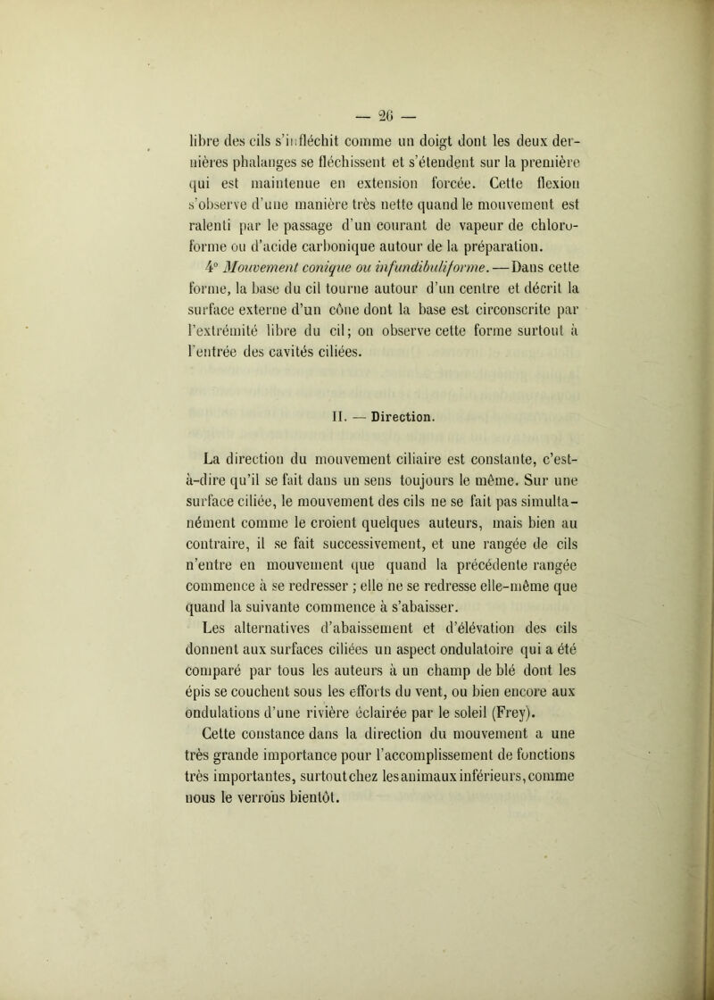 libre des cils s’infléchit comme un doigt dont les deux der- nières phalanges se fléchissent et s’étendent sur la première qui est maintenue en extension forcée. Cette flexion s’observe d’une manière très nette quand le mouvement est ralenti par le passage d’un courant de vapeur de chloro- forme ou d’acide carbonique autour de la préparation. 4° Mouvement conique ou infundibuliforme.—Dans cette forme, la base du cil tourne autour d’un centre et décrit la surface externe d’un cône dont la base est circonscrite par l’extrémité libre du cil; on observe cette forme surtout à l'entrée des cavités ciliées. II. — Direction. La direction du mouvement ciliaire est constante, c’est- à-dire qu’il se fait dans un sens toujours le môme. Sur une surface ciliée, le mouvement des cils ne se fait pas simulta- nément comme le croient quelques auteurs, mais bien au contraire, il se fait successivement, et une rangée de cils n’entre en mouvement que quand la précédente rangée commence à se redresser ; elle ne se redresse elle-même que quand la suivante commence à s’abaisser. Les alternatives d’abaissement et d’élévation des cils donnent aux surfaces ciliées un aspect ondulatoire qui a été comparé par tous les auteurs à un champ de blé dont les épis se couchent sous les efforts du vent, ou bien encore aux ondulations d’une rivière éclairée par le soleil (Frey). Cette constance dans la direction du mouvement a une très grande importance pour l’accomplissement de fonctions très importantes, surtoutchez les animaux inférieurs, comme nous le verrons bientôt.