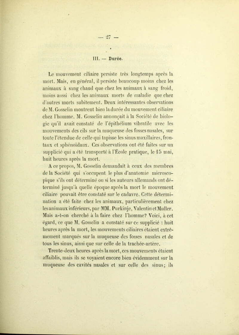 III. — Durée. Le mouvement ciliaire persiste très longtemps après la mort. Mais, en général, il persiste beaucoup moins chez les animaux à sang chaud que chez les animaux à sang froid, moins aussi chez les animaux morts de maladie que chez d’autres morts subitement. Deux intéressantes observations deM. Gosselin montrent bien la durée du mouvement ciliaire chez l'homme. M. Gosselin annonçait à la Société de biolo- gie qu’il avait constaté de l’épithélium vibratile avec les mouvements des cils sur la muqueuse des fosses nasales, sur toute l’étendue de celle qui tapisse les sinus maxillaires, fron- taux et sphénoïdaux. Ces observations ont été faites sur un supplicié qui a été transporté à l’École pratique, le 15 mai, huit heures après la mort. A ce propos, M. Gosselin demandait à ceux des membres de la Société qui s’occupent le plus d’anatomie microsco- pique s’ils ont déterminé ou si les auteurs allemands ont dé- terminé jusqu’à quelle époque après la mort le mouvement ciliaire pouvait être constaté sur le cadavre. Cette détermi- nation a été faite chez les animaux, particulièrement chez lesanimaux inférieurs, par MM. Purkinje, Valentin et Muller. Mais a-t-on cherché à la faire chez l’homme? Voici, à cet égard, ce que M. Gosselin a constaté sur ce supplicié : huit heures après la mort, les mouvements ciliaires étaient extrê- mement marqués sur la muqueuse des fosses nasales et de tous les sinus, ainsi que sur celle de la trachée-artère. Trente-deux heures après la mort, ces mouvements étaient affaiblis, mais ils se voyaient encore bien évidemment sur la muqueuse des cavités nasales et sur celle des sinus; ils