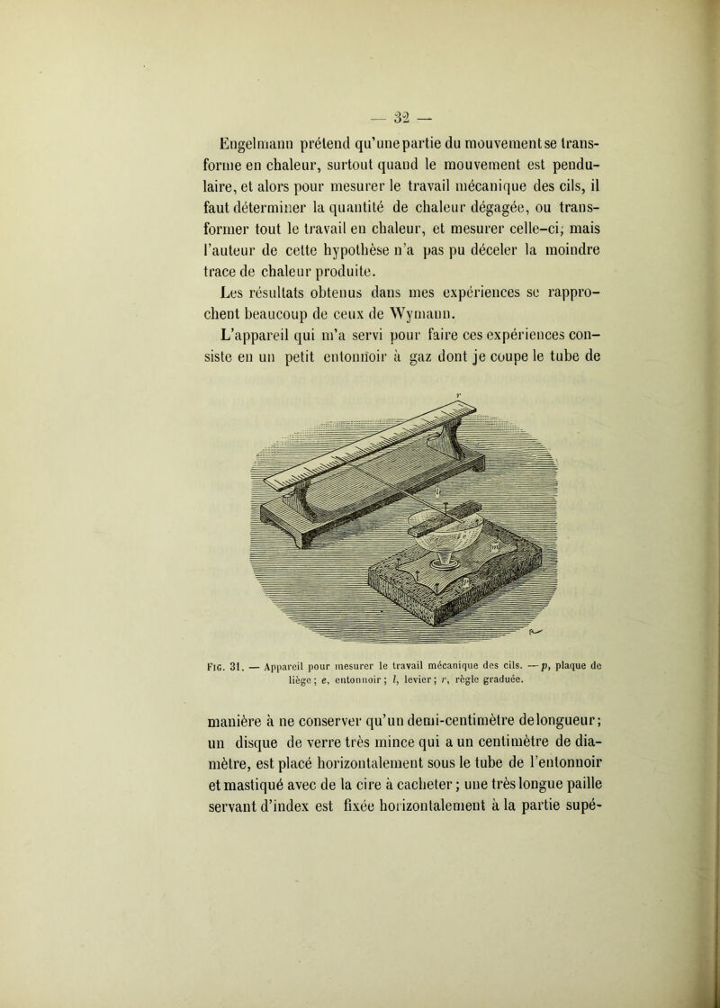 Engelmann prétend qu’une partie du mouvement se trans- forme en chaleur, surtout quand le mouvement est pendu- laire, et alors pour mesurer le travail mécanique des cils, il faut déterminer la quantité de chaleur dégagée, ou trans- former tout le travail en chaleur, et mesurer celle-ci, mais l’auteur de cette hypothèse n’a pas pu déceler la moindre trace de chaleur produite. Les résultats obtenus dans mes expériences se rappro- chent beaucoup de ceux de Wymaun. L’appareil qui m’a servi pour faire ces expériences con- siste en un petit entonnoir à gaz dont je coupe le tube de Fig. 31. — Appareil pour mesurer le travail mécanique des cils. —p, plaque de liège; e, entonnoir; l, levier; r, règle graduée. manière à ne conserver qu’un demi-centimètre delongueur; un disque de verre très mince qui a un centimètre de dia- mètre, est placé horizontalement sous le tube de l’entonnoir et mastiqué avec de la cire à cacheter ; une très longue paille servant d’index est fixée horizontalement à la partie supé-