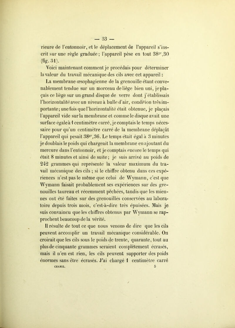 rieure de l’entonnoir, et le déplacement de l’appareil s’ins- crit sur une règle graduée; l’appareil pèse en tout 38=r,30 (fig. 31). Voici maintenant comment je procédais pour déterminer la valeur du travail mécanique des cils avec cet appareil : La membrane œsophagienne de la grenouille étant conve- nablement tendue sur un morceau de liège bien uni, je pla- çais ce liège sur un grand disque de verre dont j'établissais l’horizontalité avec un niveau à bulle d’air, condition trèsim- portante; une fois que l'horizontalité était obtenue, je plaçais l’appareil vide sur la membrane et comme le disque avait une surface égale à I centimètre carré, je comptais le temps néces- saire pour qu’un centimètre carré de la membrane déplaçât l’appareil qui pesait 38?r,36. Le temps était égal à 3 minutes je doublais le poids qui chargeait la membrane en ajoutant du mercure dans l’entonnoir, et je comptais encore le temps qui était 8 minutes et ainsi de suite; je suis arrivé au poids de 242 grammes qui représente la valeur maximum du tra- vail mécanique des cils ; si le chiffre obtenu dans ces expé- riences n’est pas le même que celui de Wymann, c’est que W ymann faisait probablement ses expériences sur des gre- nouilles taureau et récemment pêchées, tandis que les mien- nes ont été faites sur des grenouilles conservées au labora- toire depuis trois mois, c’est-à-dire très épuisées. Mais je suis convaincu que les chiffres obtenus par Wymann se rap- prochent beaucoup de la vérité. Il résulte de tout ce que nous venons de dire que les cils peuvent accomplir un travail mécanique considérable. On croirait que les cils sous le poids de trente, quarante, tout au plus de cinquante grammes seraient complètement écrasés, mais il n’en est rien, les cils peuvent supporter des poids énormes sans être écrasés. J’ai chargé 1 centimètre carré CHAM1L, 5