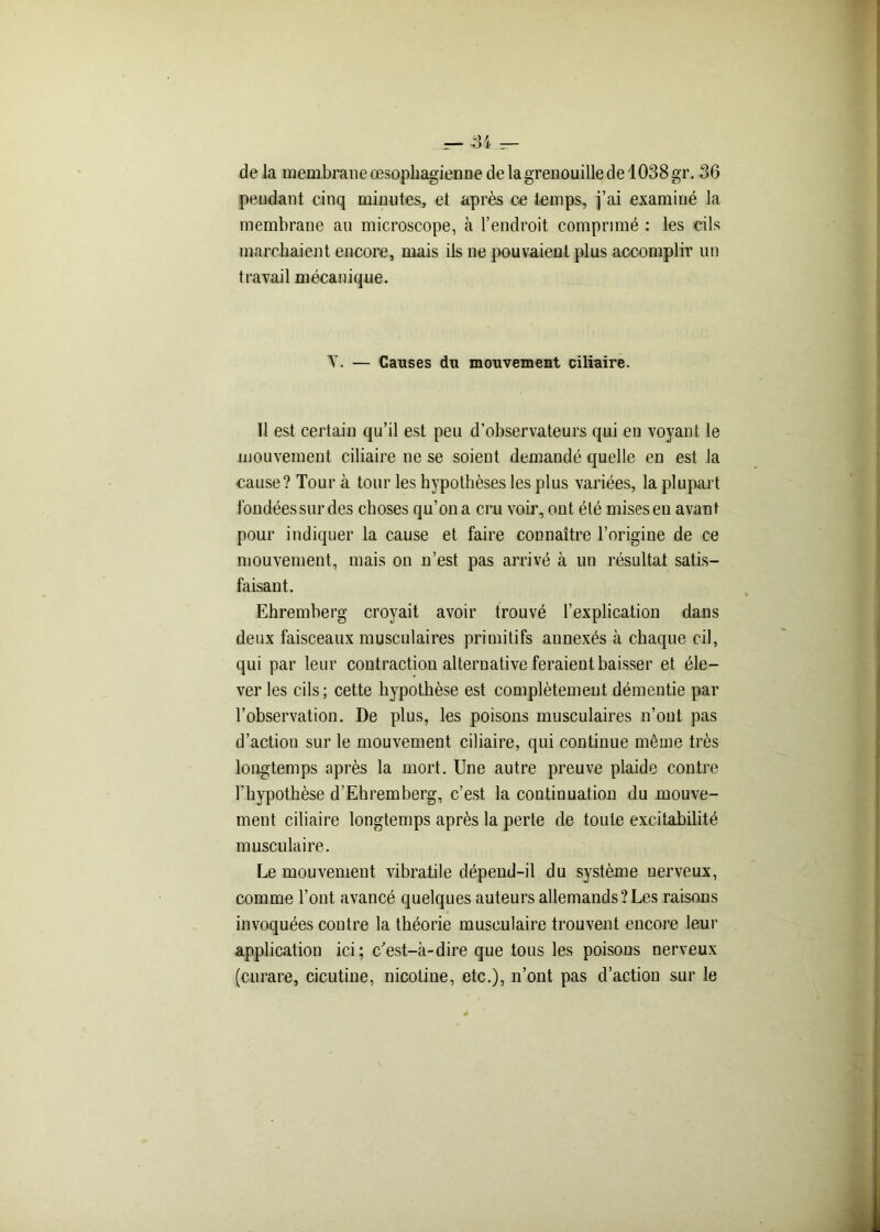 de la membraneœsophagiennedelagrenouilledel038gr. 36 pendant cinq minutes, et après ce temps, j’ai examiné la membrane au microscope, à l’endroit comprimé : les cils marchaient encore, mais ils ne pouvaient plus accomplir un travail mécanique. Y. — Causes du mouvement ciliaire. 11 est certain qu’il est peu d’observateurs qui en voyant le mouvement ciliaire ne se soient demandé quelle en est la cause? Tour à tour les hypothèses les plus variées, la plupart fondées sur des choses qu’on a cru voir, ont été miseseu avant pour indiquer la cause et faire connaître l’origine de ce mouvement, mais on n’est pas arrivé à un résultat satis- faisant. Ehremberg croyait avoir trouvé l’explication clans deux faisceaux musculaires primitifs annexés à chaque cil, qui par leur contraction alternative feraient baisser et éle- ver les cils; cette hypothèse est complètement démentie par l’observation. De plus, les poisons musculaires n’ont pas d’action sur le mouvement ciliaire, qui continue même très longtemps après la mort. Une autre preuve plaide contre l’hypothèse d’Ehremberg, c’est la continuation du mouve- ment ciliaire longtemps après la perte de toute excitabilité musculaire. Le mouvement vibratile dépend-il du système nerveux, comme l’ont avancé quelques auteurs allemands? Les raisons invoquées contre la théorie musculaire trouvent encore leur application ici; c'est-à-dire que tous les poisous nerveux (curare, cicutine, nicotine, etc.), n’ont pas d’action sur le
