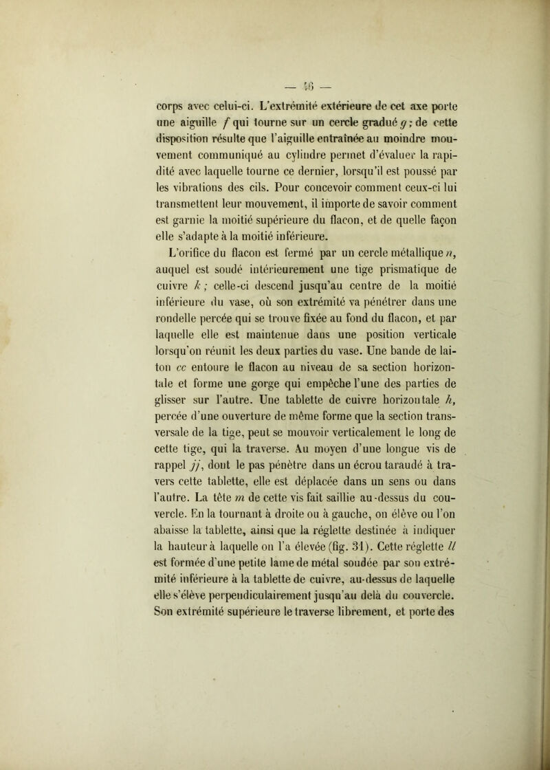 H) — corps avec celui-ci. L’extrémité extérieure de cet axe porte une aiguille f qui tourne sur un cercle gradué g ; de cette disposition résulte que l’aiguille entraînée au moindre mou- vement communiqué au cylindre permet d’évaluer la rapi- dité avec laquelle tourne ce dernier, lorsqu’il est poussé par les vibrations des cils. Pour concevoir comment ceux-ci lui transmettent leur mouvement, il importe de savoir comment est garnie la moitié supérieure du flacon, et de quelle façon elle s’adapte à la moitié inférieure. L’orifice du flacon est fermé par un cercle métallique n, auquel est soudé intérieurement une tige prismatique de cuivre k ; celle-ci descend jusqu’au centre de la moitié inférieure du vase, ou son extrémité va pénétrer dans une rondelle percée qui se trouve fixée au fond du flacon, et par laquelle elle est maintenue daus une position verticale lorsqu’on réunit les deux parties du vase. Une bande de lai- ton cc entoure le flacon au niveau de sa section horizon- tale et forme une gorge qui empêche l’une des parties de glisser sur l’autre. Une tablette de cuivre horizontale h, percée d’une ouverture de même forme que la section trans- versale de la tige, peut se mouvoir verticalement le long de cette tige, qui la traverse. \u moyeu d’une longue vis de rappel j/\ dont le pas pénètre dans un écrou taraudé à tra- vers cette tablette, elle est déplacée dans un sens ou dans l’autre. La tête m de cette vis fait saillie au-dessus du cou- vercle. En la tournant à droite ou à gauche, on élève ou l’on abaisse la tablette, ainsi que la réglette destinée à indiquer la hauteur à laquelle on l’a élevée (fig. 31). Cette réglette // est formée d'une petite lame de métal soudée par son extré- mité inférieure à la tablette de cuivre, au-dessus de laquelle elle s’élève perpendiculairement jusqu’au delà du couvercle. Son extrémité supérieure le traverse librement, et porte des