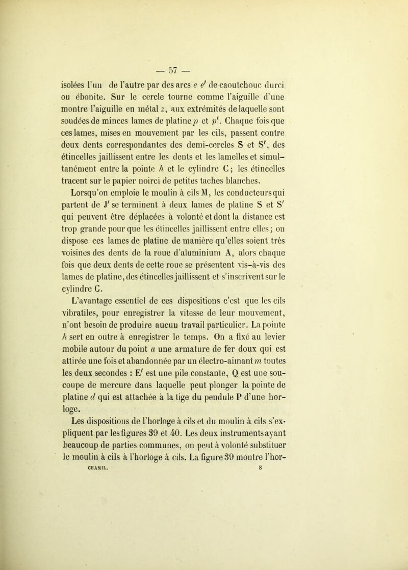 isolées l’un de l’autre par des arcs e e’ de caoutchouc durci ou ébonite. Sur le cercle tourne comme l’aiguille d’une montre l’aiguille en métal 2, aux extrémités de laquelle sont soudées de minces lames de platinep et p'. Chaque fois que ces lames, mises en mouvement par les cils, passent contre deux dents correspondantes des demi-cercles S et S', des étincelles jaillissent entre les dents et les lamelles et simul- tanément entre la pointe h et le cylindre C ; les étincelles tracent sur le papier noirci de petites taches blanches. Lorsqu’on emploie le moulin à cils M, les conducteurs qui partent de J'se terminent à deux lames de platine S et S' qui peuvent être déplacées à volonté et dont la distance est trop grande pour que les étincelles jaillissent entre elles ; on dispose ces lames de platine de manière qu’elles soient très voisines des dents de la roue d’aluminium A, alors chaque fois que deux dents de cette roue se présentent vis-à-vis des lames de platine, des étincelles jaillissent et s’inscrivent sur le cylindre C. L’avantage essentiel de ces dispositions c’est que les cils vibratiles, pour enregistrer la vitesse de leur mouvement, n’ont besoin de produire aucun travail particulier. La pointe h sert eu outre à enregistrer le temps. On a fixé au levier mobile autour du point a une armature de fer doux qui est attirée une fois et abandonnée par un électro-aimant m toutes les deux secondes : E' est une pile constante, Q est une sou- coupe de mercure dans laquelle peut plonger la pointe de platine d qui est attachée à la tige du pendule P d’une hor- loge. Les dispositions de l’horloge à cils et du moulin à cils s’ex- pliquent par les figures 39 et 40. Les deux instruments ayant beaucoup de parties communes, 011 peut à volonté substituer le moulin à cils à l’horloge à cils. La figure 39 montre l’hor- CHAMIL. 8