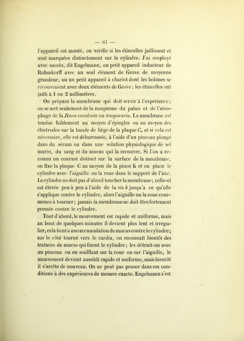 l’appareil est monté, on vérifie si les étincelles jaillissent et sont marquées distinctement sur le cylindre. J’ai employé avec succès, dit Engelmann, un petit appareil inducteur de Ruhmkorff avec un seul élément de Grove de moyenne grandeur, ou un petit appareil à chariot dont les bobines se recouvraient avec deux éléments de Grove ; les étincelles ont jailli à 1 ou 2 millimètres. On prépare la membrane qui doit servir à l’expérience ; on se sert seulement de la muqueuse du palais et de l'oeso- phage de laiton# esculenta ou temporaria. La membrane est tendue faiblement au moyen d’épingles ou au moyen des électrodes sur la bande de liège de la plaque C, et si cela est nécessaire, elle est débarrassée, à l’aide d’un pinceau plongé dans du sérum ou dans une solution physiologique de sel marin, du sang et du mucus qui la recouvre. Si l’on a re- connu un courant distinct sur la surface de la membrane, on fixe la plaque C au moyen de la pince K et on place le cylindre avec l’aiguille ou la roue dans le support de l’axe. Le cylindre nedoitpas d’abord toucher la membrane; celle-ci est élevée peu à peu à l’aide de la vis b jusqu’à ce qu’elle s’applique contre le cylindre, alors l’aiguille ou la roue com- mence à tourner; jamais la membrane ne doit être fortement pressée contre le cylindre. Tout d’abord, le mouvement est rapide et uniforme, mais au bout de quelques minutes il devient plus lent et irrégu- lier, cela tient à une accumulation de mucus contre le cylindre ; sur le côté tourné vers le cardia, on reconnaît bientôt des traînées de mucus qui fixent le cylindre; les détruit-on avec un pinceau ou en soufflant sur la roue ou sur l’aiguille, le mouvement devient aussitôt rapide et uniforme, mais bientôt il s’arrête de nouveau. On ne peut pas penser dans ces con- ditions à des expériences de mesure exacte. Engelmann s’est