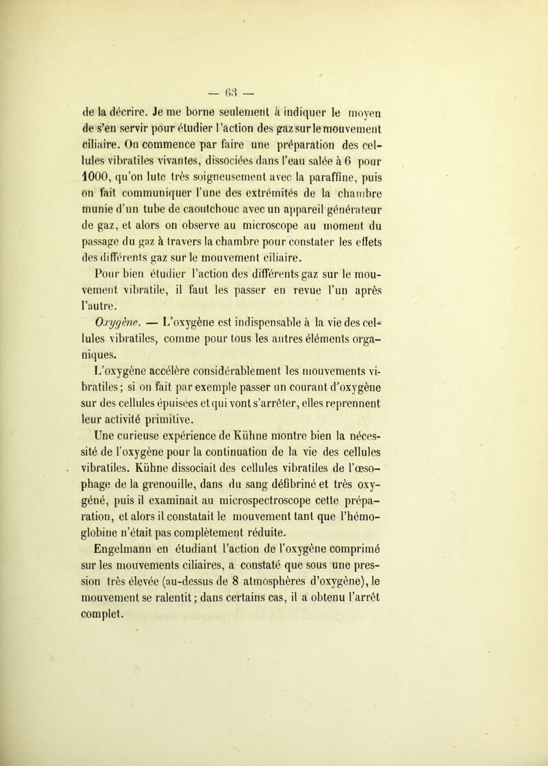 de la décrire. Je me borne seulement à indiquer le moyen de s’en servir pour étudier l’action des gaz sur le mouvement ciliaire. On commence par faire une préparation des cel- lules vibratiles vivantes, dissociées dans l’eau salée à 6 pour 1000, qu’on lute très soigneusement avec la paraffine, puis on fait communiquer l’une des extrémités de la chambre munie d’un tube de caoutchouc avec un appareil générateur de gaz, et alors on observe au microscope au moment du passage du gaz à travers la chambre pour constater les effets des différents gaz sur le mouvement ciliaire. Pour bien étudier faction des différents gaz sur le mou- vement vibratile, il faut les passer en revue l’un après l’autre. Oxygène. — L’oxygène est indispensable à la vie des cel- lules vibratiles, comme pour tous les autres éléments orga- niques. L’oxygène accélère considérablement les mouvements vi- bratiles ; si on fait par exemple passer un courant d’oxygène sur des cellules épuisées et qui vont s’arrêter, elles reprennent leur activité primitive. Une curieuse expérience de Kuhne montre bien la néces- sité de l’oxygène pour la continuation de la vie des cellules vibratiles. Kühne dissociait des cellules vibratiles de l’œso- phage de la grenouille, dans du sang défibriné et très oxy- géné, puis il examinait au microspectroscope cette prépa- ration, et alors il constatait le mouvement tant que l’hémo- globine n’était pas complètement réduite. Engelmann en étudiant faction de l’oxygène comprimé sur les mouvements ciliaires, a constaté que sous une pres- sion très élevée (au-dessus de 8 atmosphères d’oxygène), le mouvement se ralentit ; dans certains cas, il a obtenu l’arrêt complet.