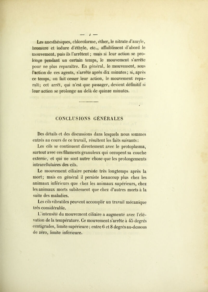 / Les anesthésiques, chloroforme, éther, le nitrate d’amyle, bromure et iodure d’éthyle, etc., affaiblissent d’abord le mouvement, puis ils l’arrêtent ; mais si leur action se pro- longe pendant un certain temps, le mouvement s’arrête pour ne plus reparaître. En général, le mouvement, sous l’action de ces agents, s’arrête après dix minutes; si, après ce temps, on fait cesser leur action, le mouvement repa- raît; cet arrêt, qui n’est que passager, devient définitif si leur action se prolonge au delà de quinze minutes. CONCLUSIONS GÉNÉRALES Des détails et des discussions dans lesquels nous sommes entrés au cours de ce travail, résultent les faits suivants : Les cils se continuent directement avec le protoplasma, surtout avec ces filaments granuleux qui occupent sa couche externe, et qui ne sont autre chose que les prolongements intracellulaires des cils. Le mouvement ciliaire persiste très longtemps après la mort; mais en général il persiste beaucoup plus chez les animaux inférieurs que chez les animaux supérieurs, chez les animaux morts subitement que chez d’autres morts à la suite des maladies. Les cilsvibratiles peuvent accomplir un travail mécanique très considérable. L’intensité du mouvement ciliaire a augmenté avec l’élé- vation de la température. Ce mouvement s’arrête à 45 degrés centigrades, limite supérieure ; entre 6 et 8 degrés au-dessous de zéro, limite inférieure.