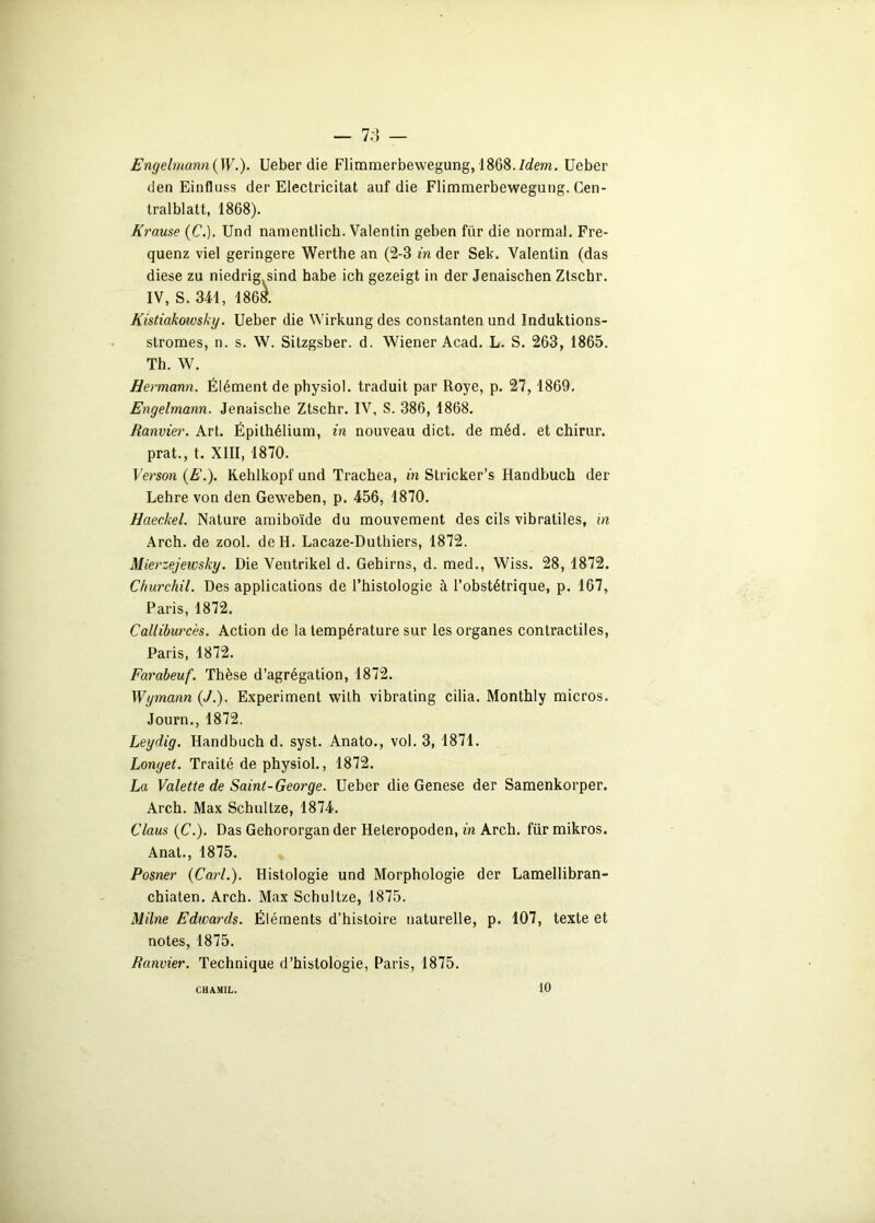 — 7;î — Engelmann(W.). Ueber die Flimmerbewegung, 1868./dem. Ueber den Einfluss der Electricitat auf die Flimmerbewegung. Cen- tralblatt, 1868). Krause {C.). Und namentlich. Valentin geben für die normal. Fre- quenz viel geringere Werthe an (2-3 in der Sek. Valentin (das diese zu niedrig sind habe ich gezeigt in der Jenaischen Ztschr. IV, S. 341, 1868. Kistiakoivsky. Ueber die Wirkung des constanten und Induktions- stromes, n. s. W. Sitzgsber. d. Wiener Acad. L. S. 263, 1865. Th. W. Hermann. Élément de physiol. traduit par Roye, p. 27,1869. Engelmann. Jenaische Ztschr. IV, S. 386, 1868. Ranvier. Art. Épithélium, in nouveau dict. de méd. et cbirur. prat., t. XIII, 1870. Verson (E.). Kehlkopf und Trachea, in Stricker’s Handbuch der Lehre von den Geweben, p. 456, 1870. Haeckel. Nature amiboïde du mouvement des cils vibratiles, in Arch. de zool. de H. Lacaze-Duthiers, 1872. Mierzejewsky. Die Ventrikel d. Gebirns, d. med., Wiss. 28, 1872. Churchil. Des applications de l’histologie à l’obstétrique, p. 167, Paris, 1872. Calliburcès. Action de la température sur les organes contractiles, Paris, 1872. Farabeuf. Thèse d’agrégation, 1872. Wymann (J.). Experiment wilh vibrating cilia. Montbly micros. Journ., 1872. Leydig. Handbuch d. syst. Anato., vol. 3, 1871. Longet. Traité de physiol., 1872. La Valette de Saint-George. Ueber die Genese der Samenkorper. Arch. Max Schultze, 1874. Claus (C.). Das Gehororgan der Heteropoden, in Arch. für mikros. Anat., 1875. Posner {Cari.). Histologie und Morphologie der Lamellibran- chiaten. Arch. Max Schultze, 1875. Milne Edwards. Éléments d’histoire naturelle, p. 107, texte et notes, 1875. Ranvier. Technique d’histologie, Paris, 1875. CHAMIL. 10