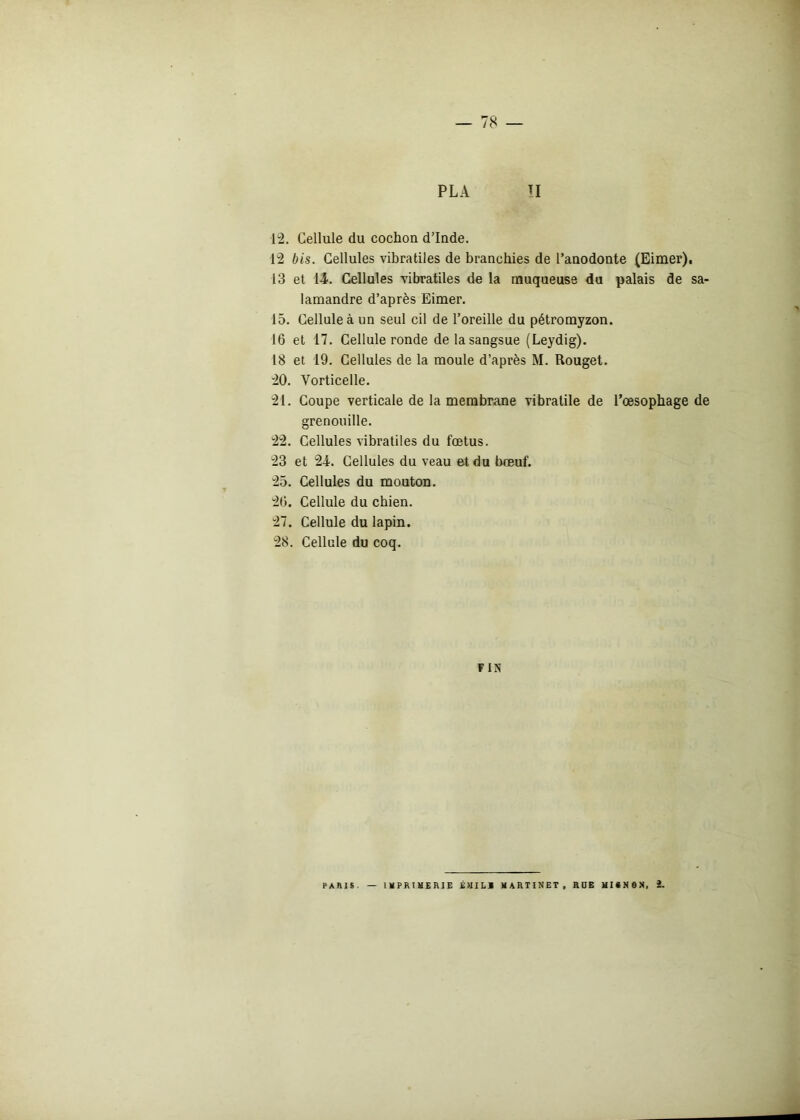 — 78 — PL A II 12. Cellule du cochon d’Inde. 12 bis. Cellules vibratiles de branchies de l’anodonte (Eimer), 13 et 14. Cellules vibratiles de la muqueuse du palais de sa- lamandre d’après Eimer. 15. Cellule à un seul cil de l’oreille du pétromyzon. 16 et 17. Cellule ronde de la sangsue (Leydig). 18 et 19. Cellules de la moule d’après M. Rouget. 20. Vorticelle. 21. Coupe verticale de la membrane vibratile de l’oesophage de grenouille. 22. Cellules vibratiles du fœtus. 23 et 24. Cellules du veau et du bœuf. 25. Cellules du mouton. 26. Cellule du chien. 27. Cellule du lapin. 28. Cellule du coq. F IN PARIS IMPRIMERIE É >11 L1 MARTINET, RUE HltNON, £.