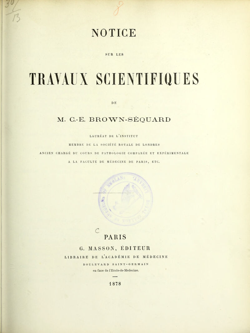 SUR LES TRAVAUX SCIENTIFIQUES DE M. G.-E. BROWN-SÉQUARD LAURÉAT DE L’INSTITUT MEMBRE DE LA SOCIÉTÉ ROYALE DE LONDRES ANCIEN CHARGÉ DU COURS DE PATHOLOGIE COMPARÉE ET EXPÉRIMENTALE A LA FACULTÉ DE MÉDECINE DE PARIS, ETC. c PARIS G. MASSON, ÉDITEUR LIBRAIRE DE l’a CADÉMIE DE MÉDECINE BOULEVARD SAINT-GERMAIN en face de l'Ecole-de-Médecine. 1878
