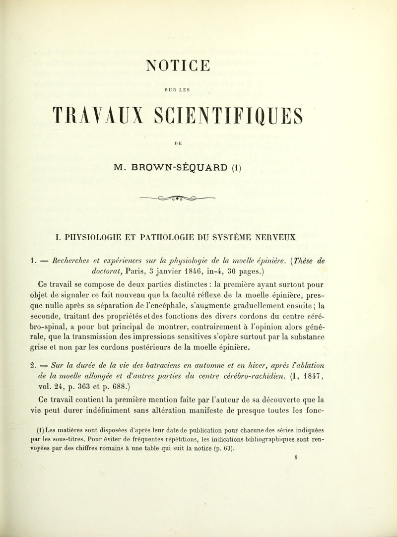SUR LES TRAVAUX SCIENTIFIQUES DE M. BROWN-SÉQUARD (1) I. PHYSIOLOGIE ET PATHOLOGIE DU SYSTÈME NERVEUX 1. — Recherches et expériences sur la physiologie de la moelle épinière. (Thèse de doctorat, Paris, 3 janvier 1846, in-4, 30 pages.) Ce travail se compose de deux parties distinctes : la première ayant surtout pour objet de signaler ce fait nouveau que la faculté réflexe de la moelle épinière, pres- que nulle après sa séparation de l’encéphale, s’augmente graduellement ensuite; la seconde, traitant des propriétés et des fonctions des divers cordons du centre céré- bro-spinal, a pour but principal de montrer, contrairement à l’opinion alors géné- rale, que la transmission des impressions sensitives s’opère surtout par la substance grise et non par les cordons postérieurs de la moelle épinière. 2. — Sur la durée de la vie des batraciens en automne et en hiver, après l’ablation de la moelle allongée et d'autres parties du centre cérébro-rachidien. (I, 1847, vol. 24, p. 363 et p. 688.) Ce travail contient la première mention faite par l'auteur de sa découverte que la vie peut durer indéfiniment sans altération manifeste de presque toutes les fonc- (l)Les matières sont disposées d'après leur date de publication pour chacune des séries indiquées par les sous-titres. Pour éviter de fréquentes répétitions, les indications bibliographiques sont ren- voyées par des chiffres romains à une table qui suit la notice (p. 63). {