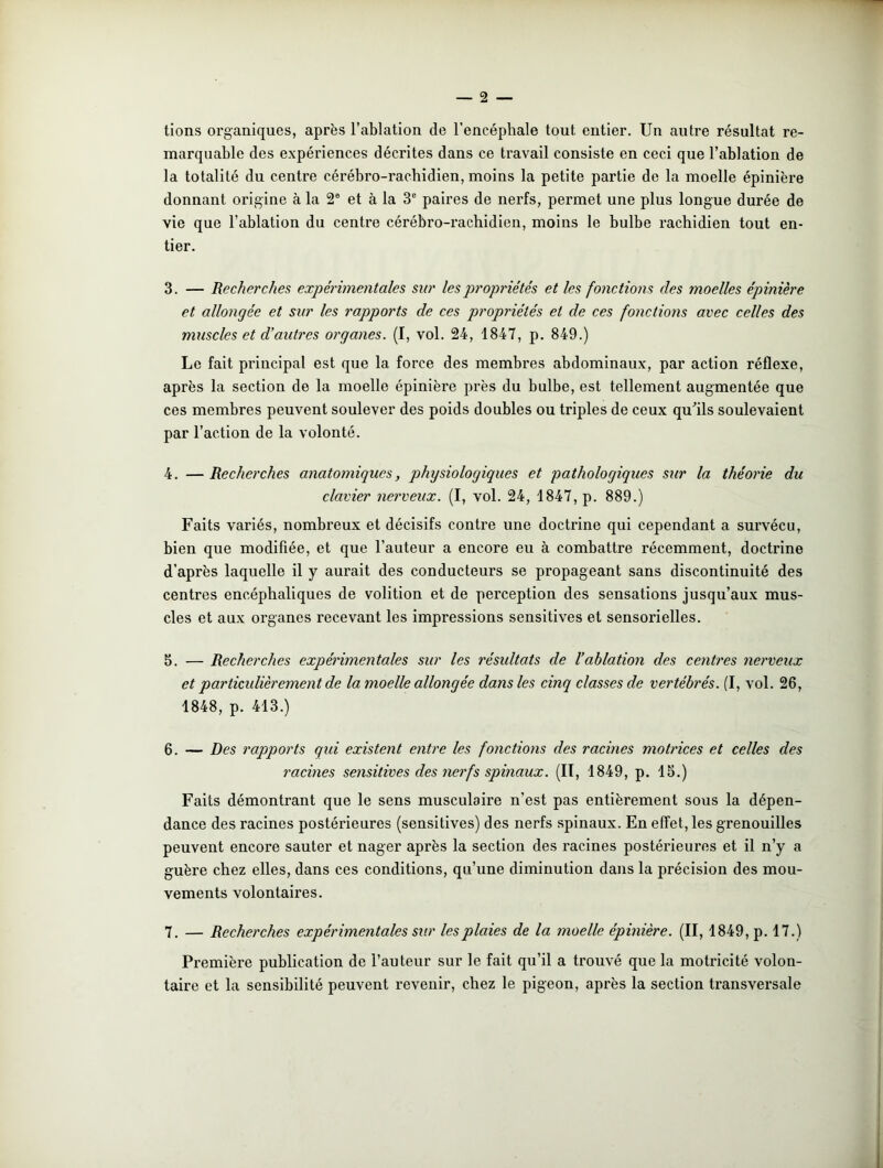 tions organiques, après l’ablation de l’encéphale tout entier. Un autre résultat re- marquable des expériences décrites dans ce travail consiste en ceci que l’ablation de la totalité du centre cérébro-rachidien, moins la petite partie de la moelle épinière donnant origine à la 2e et à la 3e paires de nerfs, permet une plus longue durée de vie que l’ablation du centre cérébro-rachidien, moins le bulbe rachidien tout en- tier. 3. — Recherches expérimentales sur les propriétés et les fonctions des moelles épinière et allongée et sur les rapports de ces propriétés et de ces fonctions avec celles des muscles et d’autres organes. (I, vol. 24, 1847, p. 849.) Le fait principal est que la force des membres abdominaux, par action réflexe, après la section de la moelle épinière près du bulbe, est tellement augmentée que ces membres peuvent soulever des poids doubles ou triples de ceux qu'ils soulevaient par l’action de la volonté. 4. — Recherches anatomiques, physiologiques et pathologiques sur la théorie du clavier nerveux. (I, vol. 24, 1847, p. 889.) Faits variés, nombreux et décisifs contre une doctrine qui cependant a survécu, bien que modifiée, et que l’auteur a encore eu à combattre récemment, doctrine d’après laquelle il y aurait des conducteurs se propageant sans discontinuité des centres encéphaliques de volition et de perception des sensations jusqu’aux mus- cles et aux organes recevant les impressions sensitives et sensorielles. 5. — Recherches expérimentales sur les résultats de l’ablation des centres nerveux et particidièrement de la moelle allongée dans les cinq classes de vertébrés. (I, vol. 26, 1848, p. 413.) 6. — Des rapports qui existent entre les fonctions des racines motrices et celles des racines sensitives des nerfs spinaux. (IT, 1849, p. 15.) Faits démontrant que le sens musculaire n’est pas entièrement sous la dépen- dance des racines postérieures (sensitives) des nerfs spinaux. En effet, les grenouilles peuvent encore sauter et nager après la section des racines postérieures et il n’y a guère chez elles, dans ces conditions, qu’une diminution dans la précision des mou- vements volontaires. 7. — Recherches expérimentales sur les plaies de la moelle épinière. (II, 1849, p. 17.) Première publication de l’auteur sur le fait qu’il a trouvé que la motricité volon- taire et la sensibilité peuvent revenir, chez le pigeon, après la section transversale