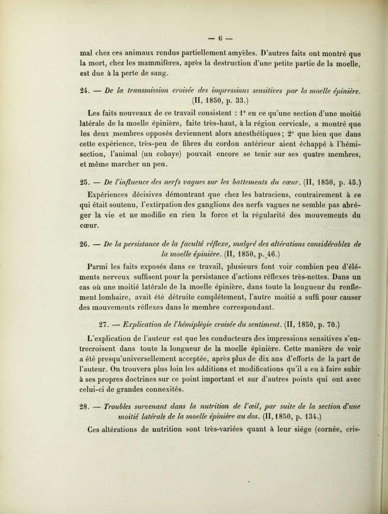 mal chez ces animaux rendus partiellement amyèles. D’autres faits ont montré que la mort, chez les mammifères, après la destruction d’une petite partie de la moelle, est due à la perte de sang. 24. — De la transmission croisée des impressions sensitives par la moelle épinière. (II, 1850, p. 33.) Les faits nouveaux de ce travail consistent : 1° en ce qu’une section d’une moitié latérale de la moelle épinière, faite très-haut, à la région cervicale, a montré que les deux membres opposés deviennent alors anesthétiques ; 2° que bien que dans cette expérience, très-peu de fibres du cordon antérieur aient échappé à l’hémi- section, l’animal (un cobaye) pouvait encore se tenir sur ses quatre membres, et même marcher un peu. 25. — De l’influence des nerfs vagues sur les battements du cœur. (II, 1850, p. 45.) Expériences décisives démontrant que chez les batraciens, contrairement à ce qui était soutenu, l’extirpation des ganglions des nerfs vagues ne semble pas abré- ger la vie et ne modifie en rien la force et la régularité des mouvements du cœur. 26. — De la persistance de la faculté réflexe, malgré des altérations considérables de la moelle épinière. (Il, 1850, p._46.) Parmi les faits exposés dans ce travail, plusieurs font voir combien peu d’élé- ments nerveux suffisent pour la persistance d’actions réflexes très-nettes. Dans un cas où une moitié latérale de la moelle épinière, dans toute la longueur du renfle- ment lombaire, avait été détruite complètement, l’autre moitié a suffi pour causer des mouvements réflexes dans le membre correspondant. 27. — Explication de l’hémiplégie croisée du sentiment. (II, 1850, p. 70.) L’explication de l’auteur est que les conducteurs des impressions sensitives s’en- trecroisent dans toute la longueur de la moelle épinière. Cette manière de voir a été presqu’universellement acceptée, après plus de dix ans d’efforts de la part de l’auteur. On trouvera plus loin les additions et modifications qu’il a eu à faire subir à ses propres doctrines sur ce point important et sur d’autres points qui ont avec celui-ci de grandes connexités. 28. — Troubles survenant dans la nutrition de l’œil, par suite de la section d’une moitié latérale de la moelle épinière au dos. (II, 1850, p. 134.) Ces altérations de nutrition sont très-variées quant à leur siège (cornée, cris- -