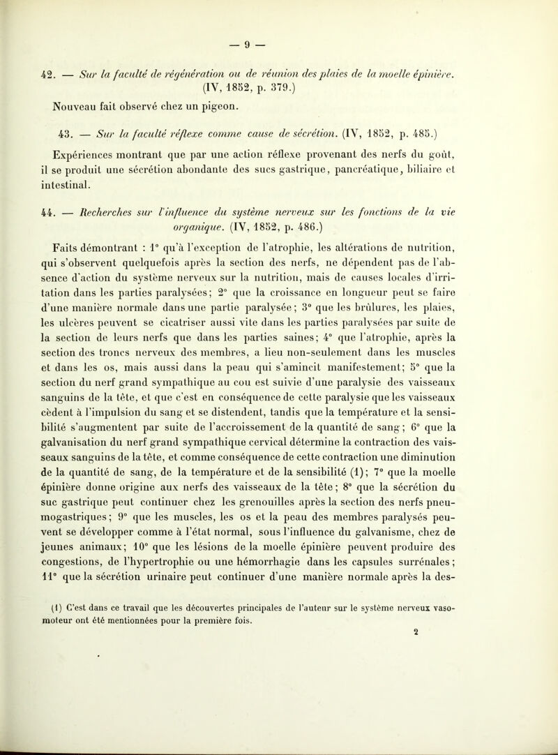 42. — Sur la faculté de régénération ou de réunion des plaies de la moelle épinière. (IY, 1852, p. 379.) Nouveau fait observé chez un pigeon. 43. — Sur la faculté réflexe comme cause de sécrétion. (IY, 1852, p. 485.) Expériences montrant que par une action réflexe provenant des nerfs du goût, il se produit une sécrétion abondante des sucs gastrique, pancréatique, biliaire et intestinal. 44. — Recherches sur l'influence du système nerveux sur les fonctions de la vie organique. (IV, 1852, p. 486.) Faits démontrant : 1° qu’à l’exception de l’atrophie, les altérations de nutrition, qui s’observent quelquefois après la section des nerfs, ne dépendent pas de l’ab- sence d'action du système nerveux sur la nutrition, mais de causes locales d’irri- tation dans les parties paralysées; 2° que la croissance en longueur peut se faire d’une manière normale dans une partie paralysée; 3° que les brûlures, les plaies, les ulcères peuvent se cicatriser aussi vite dans les parties paralysées par suite de la section de leurs nerfs que dans les parties saines; 4° que l’atrophie, après la section des troncs nerveux des membres, a lieu non-seulement dans les muscles et dans les os, mais aussi dans la peau qui s’amincit manifestement; 5° que la section du nerf grand sympathique au cou est suivie d’une paralysie des vaisseaux sanguins de la tète, et que c'est en conséquence de cette paralysie que les vaisseaux cèdent à l’impulsion du sang et se distendent, tandis que la température et la sensi- bilité s’augmentent par suite de l’accroissement de la quantité de sang ; 6° que la galvanisation du nerf grand sympathique cervical détermine la contraction des vais- seaux sanguins de la tête, et comme conséquence de cette contraction une diminution de la quantité de sang, de la température et de la sensibilité (1); 7° que la moelle épinière donne origine aux nerfs des vaisseaux de la tête ; 8° que la sécrétion du suc gastrique peut continuer chez les grenouilles après la section des nerfs pneu- mogastriques ; 9° que les muscles, les os et la peau des membres paralysés peu- vent se développer comme à l’état normal, sous l’influence du galvanisme, chez de jeunes animaux; 10° que les lésions delà moelle épinière peuvent produire des congestions, de l’hypertrophie ou une hémorrhagie dans les capsules surrénales ; 11° que la sécrétion urinaire peut continuer d’une manière normale après la des- (1) C’est dans ce travail que les découvertes principales de l’auteur sur le système nerveux vaso- moteur ont été mentionnées pour la première fois. 2