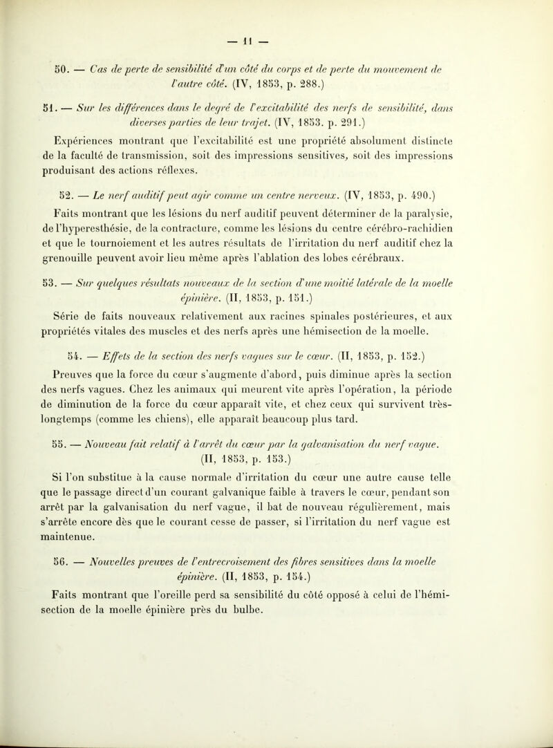 50. — Cas de perte de sensibilité dé un côté du corps et de perte du mouvement de l'autre côté. (IY, 1853, p. 288.) 51. — Sur les différences dans le degré de l'excitabilité des nerfs de sensibilité, dans diverses parties de leur trajet. (IV, 1853. p. 291.) Expériences montrant que l’excitabilité est une propriété absolument distincte de la faculté de transmission, soit des impressions seusitives, soit des impressions produisant des actions réflexes. 52. — Le nerf auditif peut agir comme un centre nerveux. (IV, 1853, p. 490.) Faits montrant que les lésions du nerf auditif peuvent déterminer de la paralysie, de l’hyperesthésie, de la contracture, comme les lésions du centre cérébro-rachidien et que le toui’noiement et les autres résultats de l’irritation du nerf auditif chez la grenouille peuvent avoir lieu même après l’ablation des lobes cérébraux. 53. — Sur quelques résultats nouveaux de la section d'une moitié latérale de la moelle épinière. (II, 1853, p. 151.) Série de faits nouveaux relativement aux racines spinales postérieures, et aux propriétés vitales des muscles et des nerfs après une hémisection de la moelle. 54. — Effets de la section des nerfs vagues sur le cœur. (II, 1853, p. 152.) Preuves que la force du cœur s’augmente d’abord, puis diminue après la section des nerfs vagues. Chez les animaux qui meurent vite après l’opération, la période de diminution de la force du cœur apparaît vite, et chez ceux qui survivent très- longtemps (comme les chiens), elle apparaît beaucoup plus tard. 55. — Nouveau fait relatif à l'arrêt du cœur par la galvanisation du nerf vague. (II, 1853, p. 153.) Si l’on substitue à la cause normale d’irritation du cœur une autre cause telle que le passage direct d’un courant galvanique faible à travers le cœur, pendant son arrêt par la galvanisation du nerf vague, il bat de nouveau régulièrement, mais s’arrête encore dès que le courant cesse de passer, si l’irritation du nerf vague est maintenue. 56. — Nouvelles preuves de /’entrecroisement des fibres sensitives dans la moelle épinière. (II, 1853, p. 154.) Faits montrant que l’oreille perd sa sensibilité du côté opposé à celui de l’hémi- section de la moelle épinière près du bulbe.