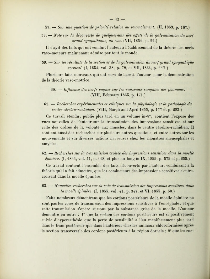57. — Sur une question de p?'io?'ité l'elative au toxmioiement. (II, 1853, p. 167.) 58. — Note su?' la découverte de quelques-uns des effets de la galva?iisatio?i du nerf gra?id sy?npathique, au cou. (VII, 1854, p. 22.) Il s’agit des faits qui ont conduit l’auteur à l’établissement de la théorie des nerfs vaso-moteurs maintenant admise par tout le monde. 59. — Sur les ?'ésultats de la sectio?i et de la galvanisatio?i du ?ierf gra?id sympathique ce?'vical. (I, 1854, vol. 38, p. 72, et VII, 1854, p. 117.) Plusieurs faits nouveaux qui ont servi de base à l’auteur pour la démonstration de la théorie vaso-motrice. 60. — I?iflue?ice des ?ierfs vagues sur les vaisseaux sa?igui?\s des pou?no?is. (VIII, February 1855, p. 171.) 61. — Recherches expé?'i?ne?itales et cliniques sur la physiologie et la pathologie du cexitre cérébro-rachidien. (VIII, Marçh and April 1855, p. 177 et p. 283.) Ce travail étendu, publié plus tard en un volume in-8°, contient l’exposé des vues nouvelles de l’auteur sur la transmission des impressions sensitives et sur celle des ordres de la volonté aux muscles, dans le centre cérébro-rachidien. Il contient aussi des recherches sur plusieurs autres questions, et entre autres sur les mouvements et sur diverses actions nerveuses chez les monstres anencéphales et amyèles. 62. — Recherches sur la tra?ismissio?i croisée des impressioxis se?isitives da?is la ?noelle épmière. (I, 1855, vol. 41, p. 118, et plus au long in IX, 1855, p. 575 et p. 655.) Ce travail contient l'ensemble des faits découverts par l’auteur, conduisant à la théorie qu’il a fait admettre, que les conducteurs des impressions sensitives s’entre- croisent dans la moelle épinière. 63. — Nouvelles recherches sur la voie de tra?is?nissio?i des i?npressio?is se?isitives da?is la?noellé épmière. (I, 1855, vol. 41, p. 347, et VI, 1855, p. 50.) Faits nombreux démontrant que les cordons postérieurs de la moelle épinière ne sont pas les voies de transmission des impressions sensitives à l’encéphale, et que cette transmission s’opère surtout par la substance grise de la moelle. L’auteur démontre en outre : 1° que la section des cordons postérieurs est si positivement suivie d’hyperesthésie que la perte de sensibilité a lieu manifestement plus tard dans le train postérieur que dans l’antérieur chez les animaux chloroformisés après la section transversale des cordons postérieurs à la région dorsale ; 2° que les cor-