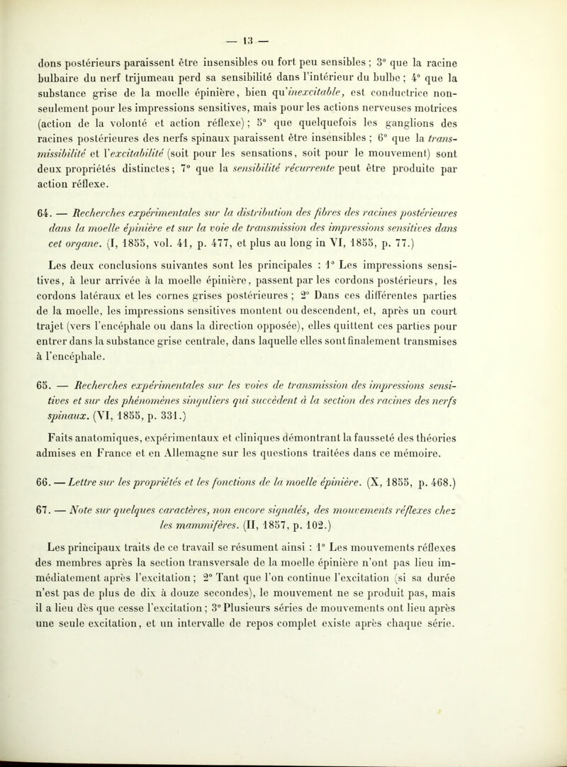 dons postérieurs paraissent être insensibles ou fort peu sensibles ; 3° que la racine bulbaire du nerf trijumeau perd sa sensibilité dans l’intérieur du bulbe ; 4° que la substance grise de la moelle épinière, bien qu'inexcitable, est conductrice non- seulement pour les impressions sensitives, mais pour les actions nerveuses motrices (action de la volonté et action réflexe) ; 5° que quelquefois les ganglions des racines postérieures des nerfs spinaux paraissent être insensibles ; 6° que la trans- missibilité et Xexcitabilité (soit pour les sensations, soit pour le mouvement) sont deux propriétés distinctes; 7° que la sensibilité récurrente peut être produite par action réflexe. 64. — Recherches expérimentales sur la distribution des fibres des racines postérieures dans la moelle épinière et sur la voie de transmission des impressions sensitives dans cet organe. (I, 1835, vol. 41, p. 477, et plus au long in YI, 1855, p. 77.) Les deux conclusions suivantes sont les principales : 1° Les impressions sensi- tives, à leur arrivée à la moelle épinière, passent par les cordons postérieurs, les cordons latéraux et les cornes grises postérieures ; 2° Dans ces différentes parties de la moelle, les impressions sensitives montent ou descendent, et, après un court trajet (vers l'encéphale ou dans la direction opposée), elles quittent ces parties pour entrer dans la substance grise centrale, dans laquelle elles sont finalement transmises à l’encéphale. 65. — Recherches expérimentales sur les voies de transmission des impressions sensi- tives et sur des phénomènes singuliers qui succèdent à la section des racines des nerfs spinaux. (YI, 1855, p. 331.) Faits anatomiques, expérimentaux et cliniques démontrant la fausseté des théories admises en France et en Allemagne sur les questions traitées dans ce mémoire. 66. — Lettre sur les propriétés et les fonctions de la moelle épinière. (X, 1855, p. 468.) 67. — Note sur quelques caractères, non encore signalés, des mouvements réflexes chez les mammifères. (II, 1857, p. 102.) Les principaux traits de ce travail se résument ainsi : 1° Les mouvements réflexes des membres après la section transversale de la moelle épinière n’ont pas lieu im- médiatement après l’excitation ; 2° Tant que l’on continue l’excitation (si sa durée n’est pas de plus de dix à douze secondes), le mouvement ne se produit pas, mais il a lieu dès que cesse l’excitation ; 3° Plusieurs séries de mouvements ont lieu après une seule excitation, et un intervalle de repos complet existe après chaque série.