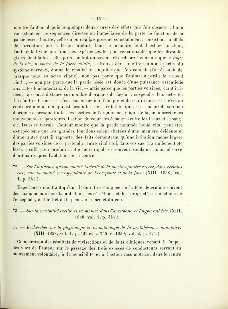 montré l’auteur depuis longtemps) deux causes des effets que l’ori observe : l’une consistant en conséquences directes ou immédiates de la perte de fonction de la partie lésée; l’autre, celle qu’on néglige presque constamment, consistant en effets de l’irritation que la lésion produit. Dans le mémoire dont il est ici question, l’auteur fait voir que l’une des expériences les plus remarquables que les physiolo- gistes aient faites, celle qui a conduit un savant très-célèbre à conclure que le foyer de la vie, la source de la force vitale, se trouve dans une très-minime partie du système nerveux, donne le résultat si singulier que l’on connaît (l’arrêt subit de presque tous les actes vitaux), non pas parce que l’animal a perdu le « nœud vital », — non pas parce que la partie lésée est douée d’une puissance essentielle aux actes fondamentaux de la vie,— mais parce que les parties voisines, étant irri- tées, agissent à distance sur nombre d’organes de façon à suspendre leur activité. End’ autres termes, ce n'est pas une action d’un prétendu centre qui cesse; c’est au contraire une action qui est produite, une irritation qui , se rendant de son lieu d’origine à presque toutes les parties de l’organisme, y agit de façon à arrêter les mouvements respiratoires, l’action du cœur, les échanges entre les tissus et le sang, etc. Dans ce travail, l'auteur montre que la partie nommée nœud vital peut être extirpée sans que les grandes fonctions soient altérées d’une manière évidente et d’une autre part il rapporte des faits démontrant qu'une irritation même légère des parties voisines de ce prétendu centre vital (qui, dans ces cas, n’a nullement été lésé), a suffi pour produire cette mort rapide et souvent soudaine qu’on observe d’ordinaire après l’ablation de ce centre. 72. — Sur l'influence qu'une moitié latérale de la moelle épinière exerce, dans certains cas, sur la moitié correspondante de l'encépliale et delà face. (XIII, 1858, vol. 1, p. 241.) Expériences montrant qu’une lésion très-éloignée de la tête détermine souvent des changements dans la nutrition, les sécrétions et les propriétés et fonctions de l’encéphale, de l’œil et de la peau de la face et du cou. 73. — Sur la sensibilité tactile et sa mesure dans Vanesthésie et l’hyperesthésie. (XIII, 1858, vol. 1, p. 344.) 74. — Recherches sur la physiologie et la pathologie de la protubérance annulaire. (XIII, 1858, vol. 1, p. 523 et p. 755, et 1859, vol. 2, p. 121.) Comparaison des résultats de vivisections et de faits cliniques venant à l’appu des vues de l’auteur sur le passage des trois espèces de conducteurs servant au mouvement volontaire, à la sensibilité et à l’action vaso-motrice, dans le centre