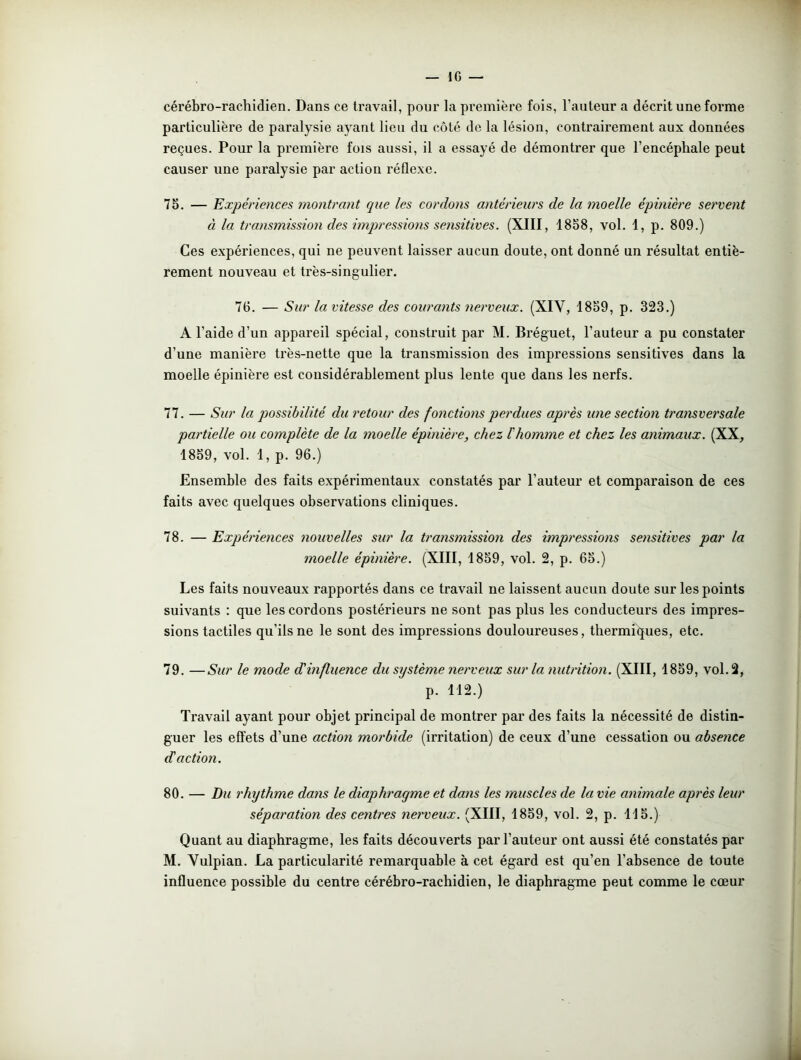 IG — cérébro-rachidien. Dans ce travail, pour la première fois, l’auteur a décrit une forme particulière de paralysie ayant lieu du côté de la lésion, contrairement aux données reçues. Pour la première fois aussi, il a essayé de démontrer que l’encéphale peut causer une paralysie par action réflexe. 75. — Expériences montrant que les cordons antérieurs de la moelle épinière servent à la transmission des impressions sensitives. (XIII, 1858, vol. 1, p. 809.) Ces expériences, qui ne peuvent laisser aucun doute, ont donné un résultat entiè- rement nouveau et très-singulier. 76. — Sur la vitesse des courants nerveux. (XIV, 1859, p. 323.) A l’aide d’un appareil spécial, construit par M. Bréguet, l’auteur a pu constater d’une manière très-nette que la transmission des impressions sensitives dans la moelle épinière est considérablement plus lente que dans les nerfs. 77. — Sur la possibilité du retour des fonctions perdues après une section transversale partielle ou complète de la moelle épinière, chez l'homme et chez les animaux. (XX, 1859, vol. 1, p. 96.) Ensemble des faits expérimentaux constatés par l’auteur et comparaison de ces faits avec quelques observations cliniques. 78. — Expériences nouvelles sur la transmission des impressions sensitives par la moelle épinière. (XIII, 1859, vol. 2, p. 65.) Les faits nouveaux rapportés dans ce travail ne laissent aucun doute sur les points suivants : que les cordons postérieurs ne sont pas plus les conducteurs des impres- sions tactiles qu’ils ne le sont des impressions douloureuses, thermiques, etc. 79. —Sur le mode déinfluence du système nerveux sur la nutrition. (XIII, 1859, vol. 2, p. 112.) Ti’avail ayant pour objet principal de montrer par des faits la nécessité de distin- guer les effets d’une action morbide (irritation) de ceux d’une cessation ou absence d'action. 80. — Du rhythme dans le diaphragme et da?is les muscles de la vie animale après leur séparation des centres nerveux. (XIII, 1859, vol. 2, p. 115.) Quant au diaphragme, les faits découverts par l’auteur ont aussi été constatés par M. Vulpian. La particularité remarquable à cet égard est qu’en l’absence de toute influence possible du centre cérébro-rachidien, le diaphragme peut comme le cœur
